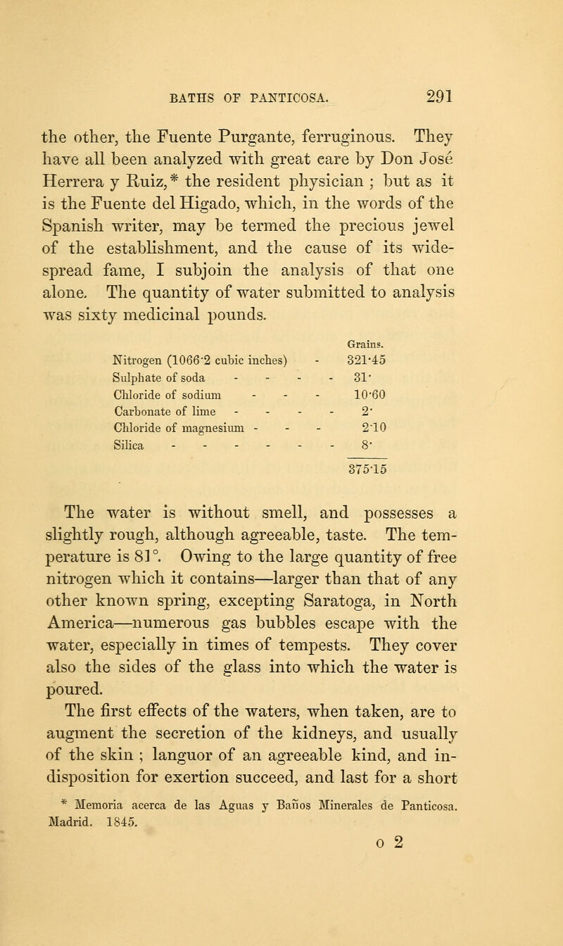 the other, the Fuente Purgante, ferruginous. They have all been analyzed with great eare by Don Jose Herrera y Ruiz, * the resident physician ; but as it is the Fuente del Higado, which, in the words of the Spanish writer, may be termed the precious jewel of the establishment, and the cause of its wide- spread fame, I subjoin the analysis of that one alone. The quantity of water submitted to analysis was sixty medicinal pounds. Grains. Nitrogen (1066'2 cubic inches) 321-45 Sulphate of soda ... - 31 Chloride of sodium 10-60 Carbonate of lime 2- Chloride of magnesium - 210 Silica 8- 37515 The water is without smell, and possesses a slightly rough, although agreeable, taste. The tem- perature is 81°. Owing to the large quantity of free nitrogen which it contains—larger than that of any other known spring, excepting Saratoga, in North America—numerous gas bubbles escape with the water, especially in times of tempests. They cover also the sides of the glass into which the water is poured. The first effects of the waters, when taken, are to augment the secretion of the kidneys, and usually of the skin ; languor of an agreeable kind, and in- disposition for exertion succeed, and last for a short * Memoria acerca de las Aguas y Banos Minerales de Panticosa. Madrid. 1845. 0 2