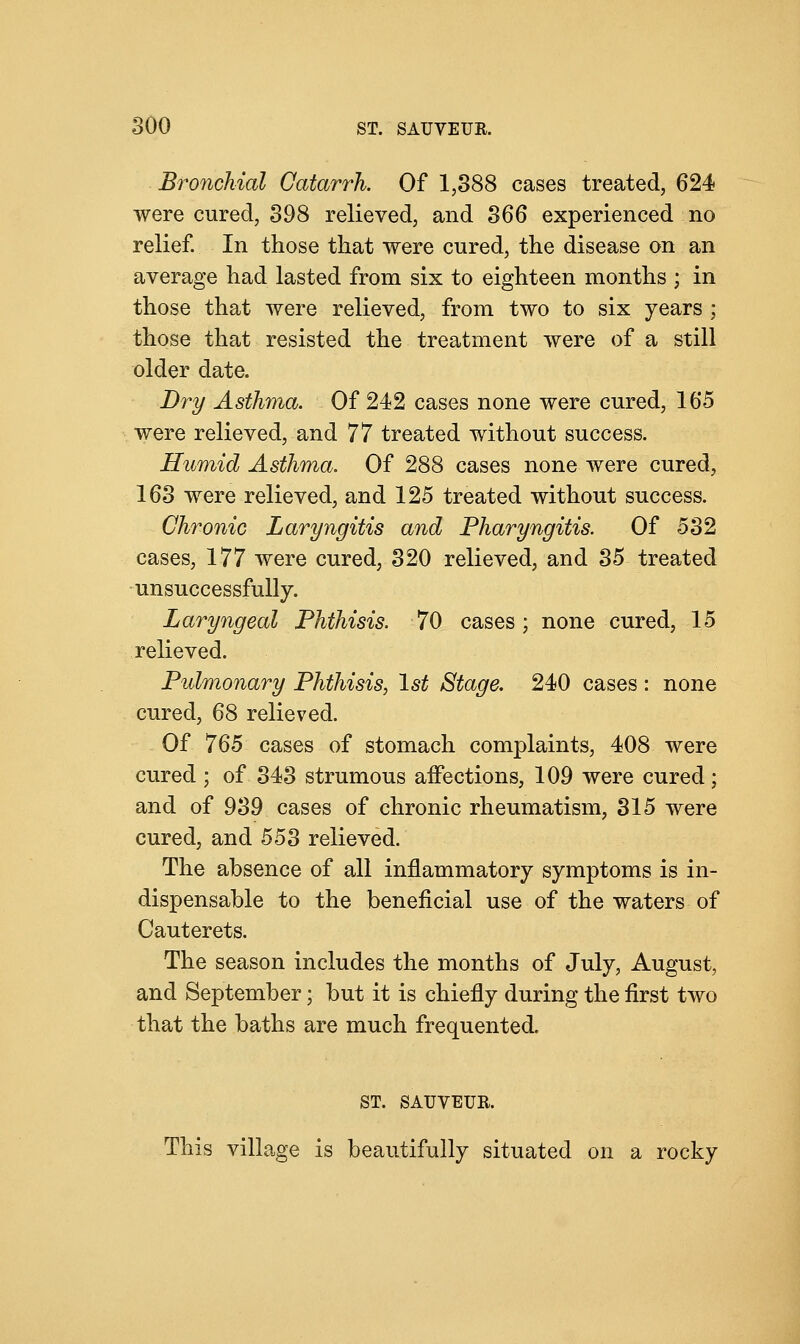 Bronchial Catarrh. Of 1,388 cases treated, 624 were cured, 398 relieved, and 366 experienced no relief. In those that were cured, the disease on an average had lasted from six to eighteen months ; in those that were relieved, from two to six years ; those that resisted the treatment were of a still older date. Dry Asthma. Of 242 cases none were cured, 165 were relieved, and 77 treated without success. Humid Asthma. Of 288 cases none were cured, 163 were relieved, and 125 treated without success. Chronic Laryngitis and Pharyngitis. Of 532 cases, 177 were cured, 320 relieved, and 35 treated unsuccessfully. Laryngeal Phthisis. 70 cases; none cured, 15 relieved. Pulmonary Phthisis, 1st Stage. 240 cases : none cured, 68 relieved. Of 765 cases of stomach complaints, 408 were cured ; of 343 strumous affections, 109 were cured; and of 939 cases of chronic rheumatism, 315 were cured, and 553 relieved. The absence of all inflammatory symptoms is in- dispensable to the beneficial use of the waters of Cauterets. The season includes the months of July, August, and September; but it is chiefly during the first two that the baths are much frequented. ST. SAUVEUR. This village is beautifully situated on a rocky