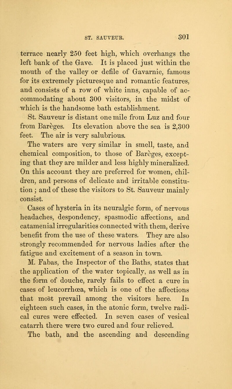 terrace nearly 250 feet high, which overhangs the left bank of the Grave. It is placed just within the mouth of the valley or defile of Gavarnie, famous for its extremely picturesque and romantic features, and consists of a row of white inns, capable of ac- commodating about 300 visitors, in the midst of which is the handsome bath establishment. St. Sauveur is distant one mile from Luz and four from Bareges. Its elevation above the sea is 2,300 feet. The air is very salubrious. The waters are very similar in smell, taste, and chemical composition, to those of Bareges, except- ing that they are milder and less highly mineralized. On this account they are preferred for women, chil- dren, and persons of delicate and irritable constitu- tion ; and of these the visitors to St. Sauveur mainly consist. Cases of hysteria in its neuralgic form, of nervous headaches, despondency, spasmodic affections, and catamenial irregularities connected with them, derive benefit from the use of these waters. They are also strongly recommended for nervous ladies after the fatigue and excitement of a season in town. M. Fabas, the Inspector of the Baths, states that the application of the water topically, as well as in the form of douche, rarely fails to effect a cure in cases of leucorrhcea, which is one of the affections that most prevail among the visitors here. In eighteen such cases, in the atonic form, twelve radi- cal cures were effected. In seven cases of vesical catarrh there were two cured and four relieved. The bath, and the ascending and descending