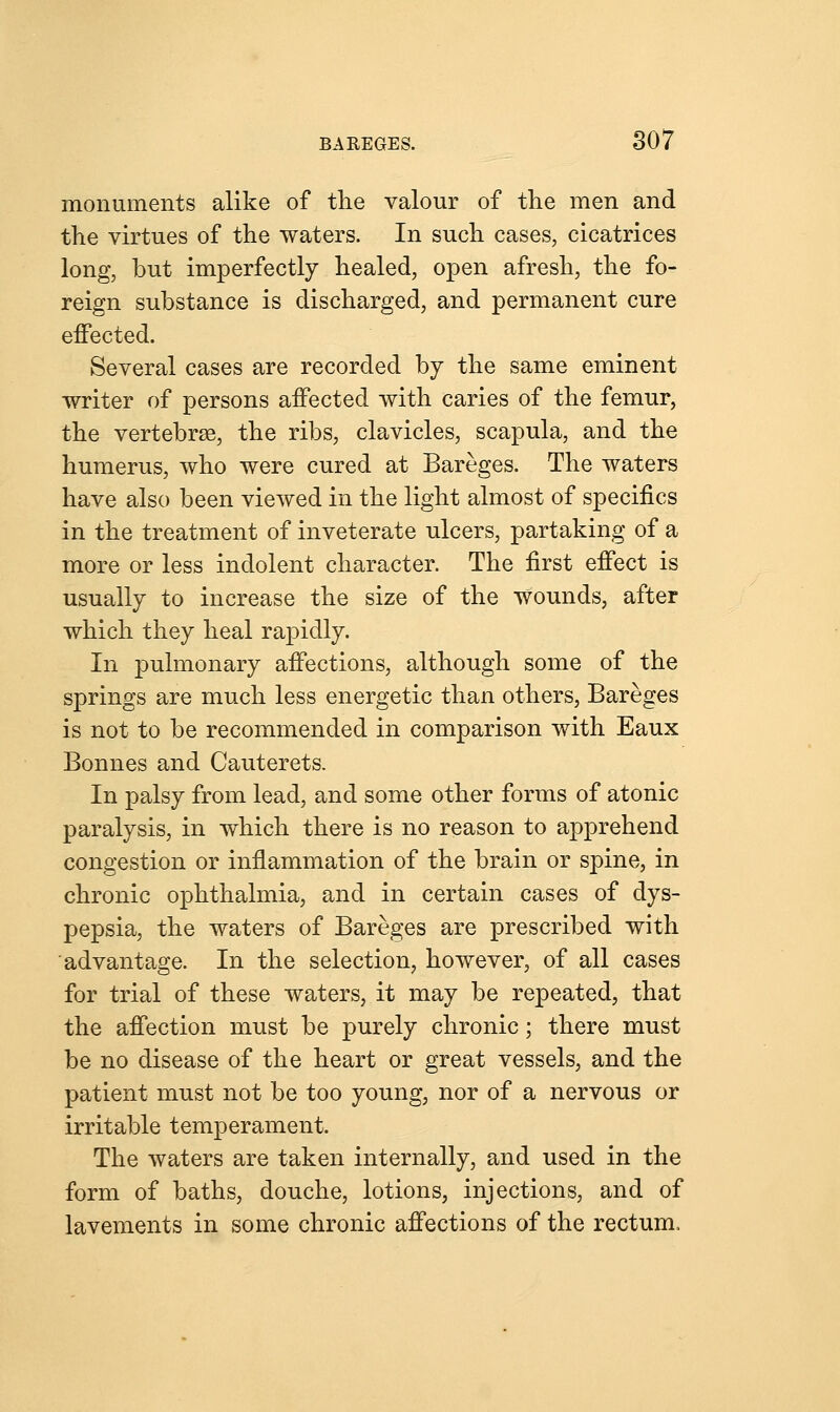 monuments alike of the valour of the men and the virtues of the waters. In such cases, cicatrices long, but imperfectly healed, open afresh, the fo- reign substance is discharged, and permanent cure effected. Several cases are recorded by the same eminent writer of persons affected with caries of the femur, the vertebrae, the ribs, clavicles, scapula, and the humerus, who were cured at Bareges. The waters have also been viewed in the light almost of specifics in the treatment of inveterate ulcers, partaking of a more or less indolent character. The first effect is usually to increase the size of the wounds, after which they heal rapidly. In pulmonary affections, although some of the springs are much less energetic than others, Bareges is not to be recommended in comparison with Eaux Bonnes and Cauterets. In palsy from lead, and some other forms of atonic paralysis, in which there is no reason to apprehend congestion or inflammation of the brain or spine, in chronic ophthalmia, and in certain cases of dys- pepsia, the waters of Bareges are prescribed with advantage. In the selection, however, of all cases for trial of these waters, it may be repeated, that the affection must be purely chronic; there must be no disease of the heart or great vessels, and the patient must not be too young, nor of a nervous or irritable temperament. The waters are taken internally, and used in the form of baths, douche, lotions, injections, and of lavements in some chronic affections of the rectum,