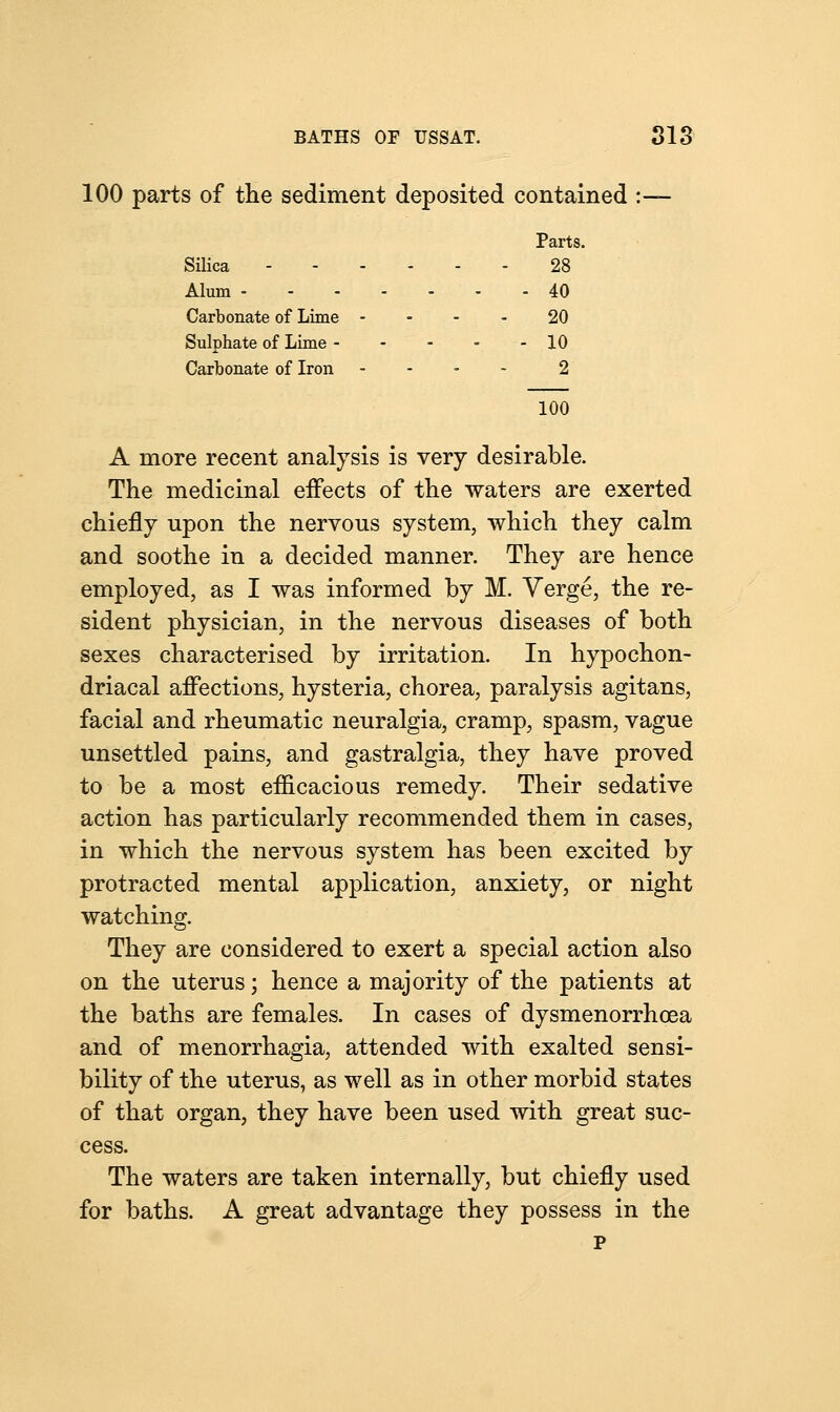 100 parts of the sediment deposited contained :— Parts. Silica 28 Alum 40 Carbonate of Lime 20 Sulphate of Lime - - - - - 10 Carbonate of Iron - 2 100 A more recent analysis is very desirable. The medicinal effects of the waters are exerted chiefly upon the nervous system, which they calm and soothe in a decided manner. They are hence employed, as I was informed by M. Verge, the re- sident physician, in the nervous diseases of both sexes characterised by irritation. In hypochon- driacal affections, hysteria, chorea, paralysis agitans, facial and rheumatic neuralgia, cramp, spasm, vague unsettled pains, and gastralgia, they have proved to be a most efficacious remedy. Their sedative action has particularly recommended them in cases, in which the nervous system has been excited by protracted mental application, anxiety, or night watching. They are considered to exert a special action also on the uterus; hence a majority of the patients at the baths are females. In cases of dysmenorrhea and of menorrhagia, attended with exalted sensi- bility of the uterus, as well as in other morbid states of that organ, they have been used with great suc- cess. The waters are taken internally, but chiefly used for baths. A great advantage they possess in the p