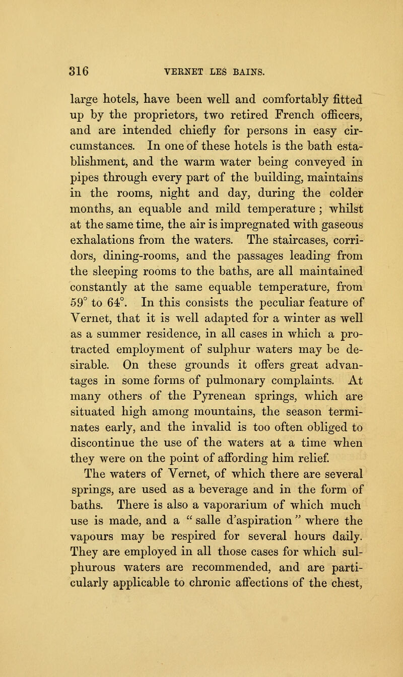 large hotels, have been well and comfortably fitted up by the proprietors, two retired French officers, and are intended chiefly for persons in easy cir- cumstances. In one of these hotels is the bath esta- blishment, and the warm water being conveyed in pipes through every part of the building, maintains in the rooms, night and day, during the colder months, an equable and mild temperature ; whilst at the same time, the air is impregnated with gaseous exhalations from the waters. The staircases, corri- dors, dining-rooms, and the passages leading from the sleeping rooms to the baths, are all maintained constantly at the same equable temperature, from 59° to 64°. In this consists the peculiar feature of Vernet, that it is well adapted for a winter as well as a summer residence, in all cases in which a pro- tracted employment of sulphur waters may be de- sirable. On these grounds it offers great advan- tages in some forms of pulmonary complaints. At many others of the Pyrenean springs, which are situated high among mountains, the season termi- nates early, and the invalid is too often obliged to discontinue the use of the waters at a time when they were on the point of affording him relief. The waters of Vernet, of which there are several springs, are used as a beverage and in the form of baths. There is also a vaporarium of which much use is made, and a  salle d'aspiration  where the vapours may be respired for several hours daily. They are employed in all those cases for which sul- phurous waters are recommended, and are parti- cularly applicable to chronic affections of the chest,