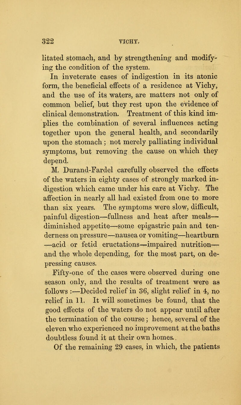 litated stomach, and by strengthening and modify- ing the condition of the system. In inveterate cases of indigestion in its atonic form, the beneficial effects of a residence at Vichy, and the use of its waters, are matters not only of common belief, but they rest upon the evidence of clinical demonstration. Treatment of this kind im- plies the combination of several influences acting together upon the general health, and secondarily upon the stomach ; not merely palliating individual symptoms, but removing the cause on which they depend. M. Durand-Fardel carefully observed the effects of the waters in eighty cases of strongly marked in- digestion which came under his care at Vichy. The affection in nearly all had existed from one to more than six years. The symptoms were slow, difficult, painful digestion—fullness and heat after meals— diminished appetite—some epigastric pain and ten- derness on pressure—nausea or vomiting—heartburn —acid or fetid eructations—impaired nutrition— and the whole depending, for the most part, on de- pressing causes. Fifty-one of the cases were observed during one season only, and the results of treatment were as follows :—Decided relief in 36, slight relief in 4, no relief in 11. It will sometimes be found, that the good effects of the waters do not appear until after the termination of the course; hence, several of the eleven who experienced no improvement at the baths doubtless found it at their own homes.. Of the remaining 29 cases, in which, the patients