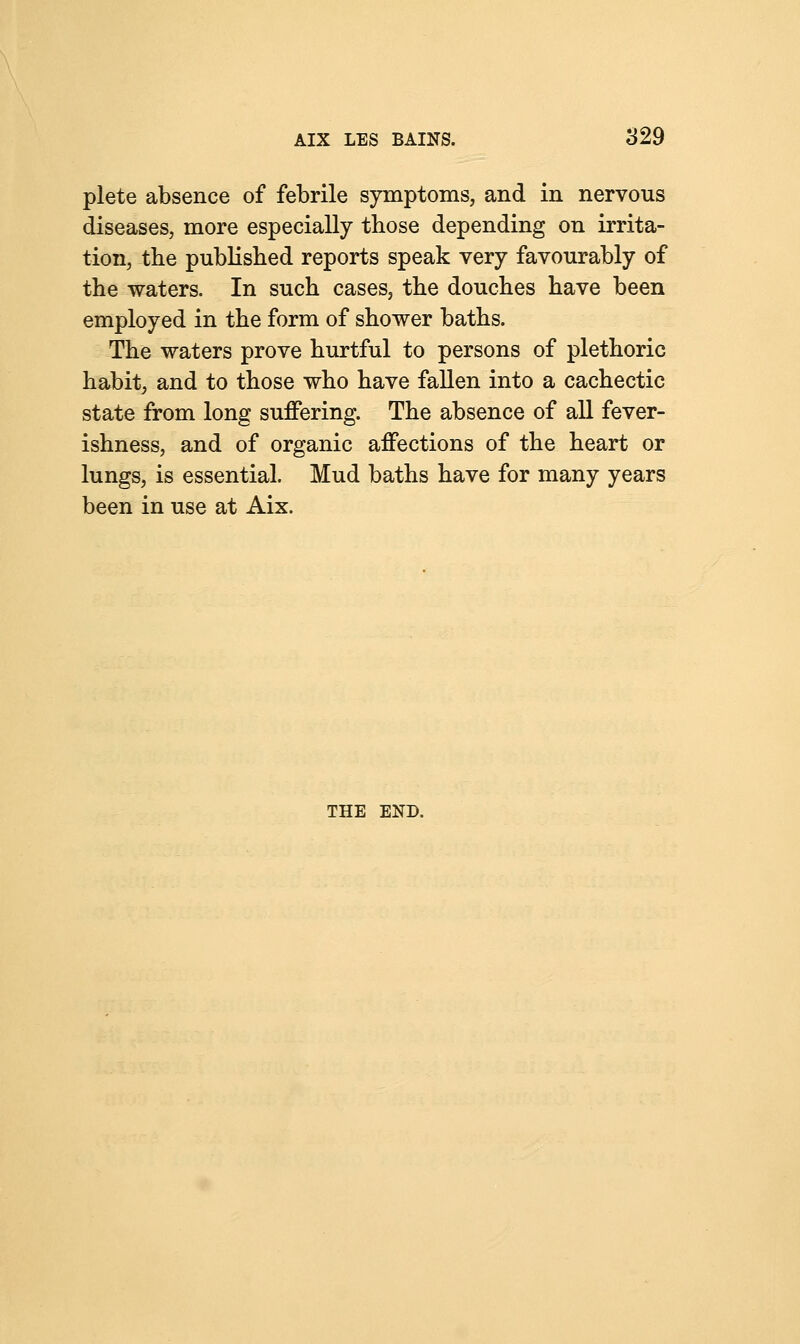 plete absence of febrile symptoms, and in nervous diseases, more especially those depending on irrita- tion, the published reports speak very favourably of the waters. In such cases, the douches have been employed in the form of shower baths. The waters prove hurtful to persons of plethoric habit, and to those who have fallen into a cachectic state from long suffering. The absence of all fever- ishness, and of organic affections of the heart or lungs, is essential. Mud baths have for many years been in use at Aix. THE END.