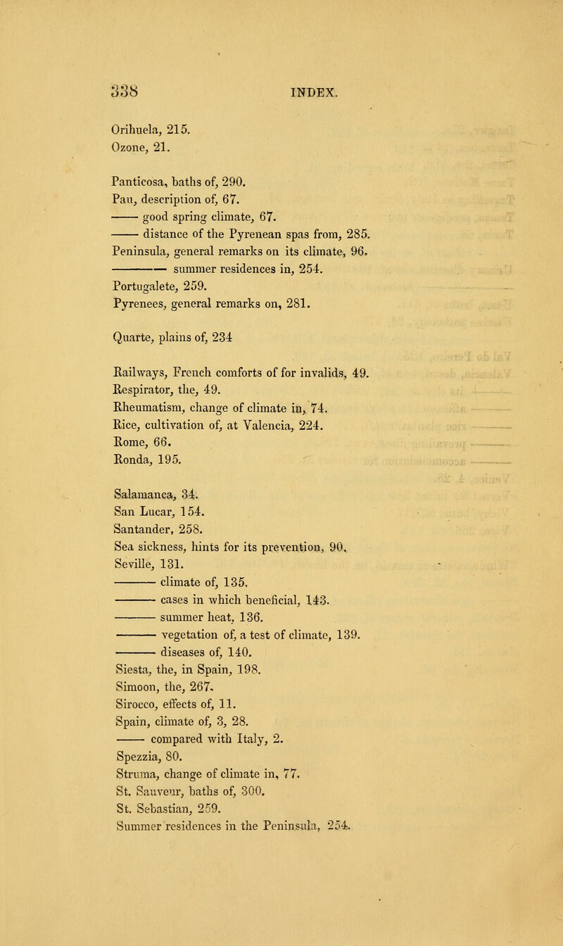 8S8 INDEX, Orihuela, 215. Ozone, 21. Panticosa, baths of, 290. Pan, description of, 67. good spring climate, 67. distance of the Pyrenean spas from, 285. Peninsula, general remarks on its climate, 96. summer residences in, 254. Portugalete, 259. Pyrenees, general remarks on, 281. Quarte, plains of, 234 Railways, French comforts of for invalids, 49. Respirator, the, 49. Rheumatism, change of climate in, 74. Rice, cultivation of, at Valencia, 224. Rome, 66. Ronda, 195. Salamanca, 34. San Lucar, 154. Santander, 258. Sea sickness, hints for its prevention, 90, Seville, 131. climate of, 135. cases in which beneficial, 143. summer heat, 136. vegetation of, a test of climate, 139. diseases of, 140. Siesta, the, in Spain, 198. Simoon, the, 267, Sirocco, effects of, 11. Spain, climate of, 3, 28. compared with Italy, 2. Spezzia, 80. Struma, change of climate in, 77. St. Sauveur, baths of, 300. St. Sebastian, 259. Summer residences in the Peninsula, 254.