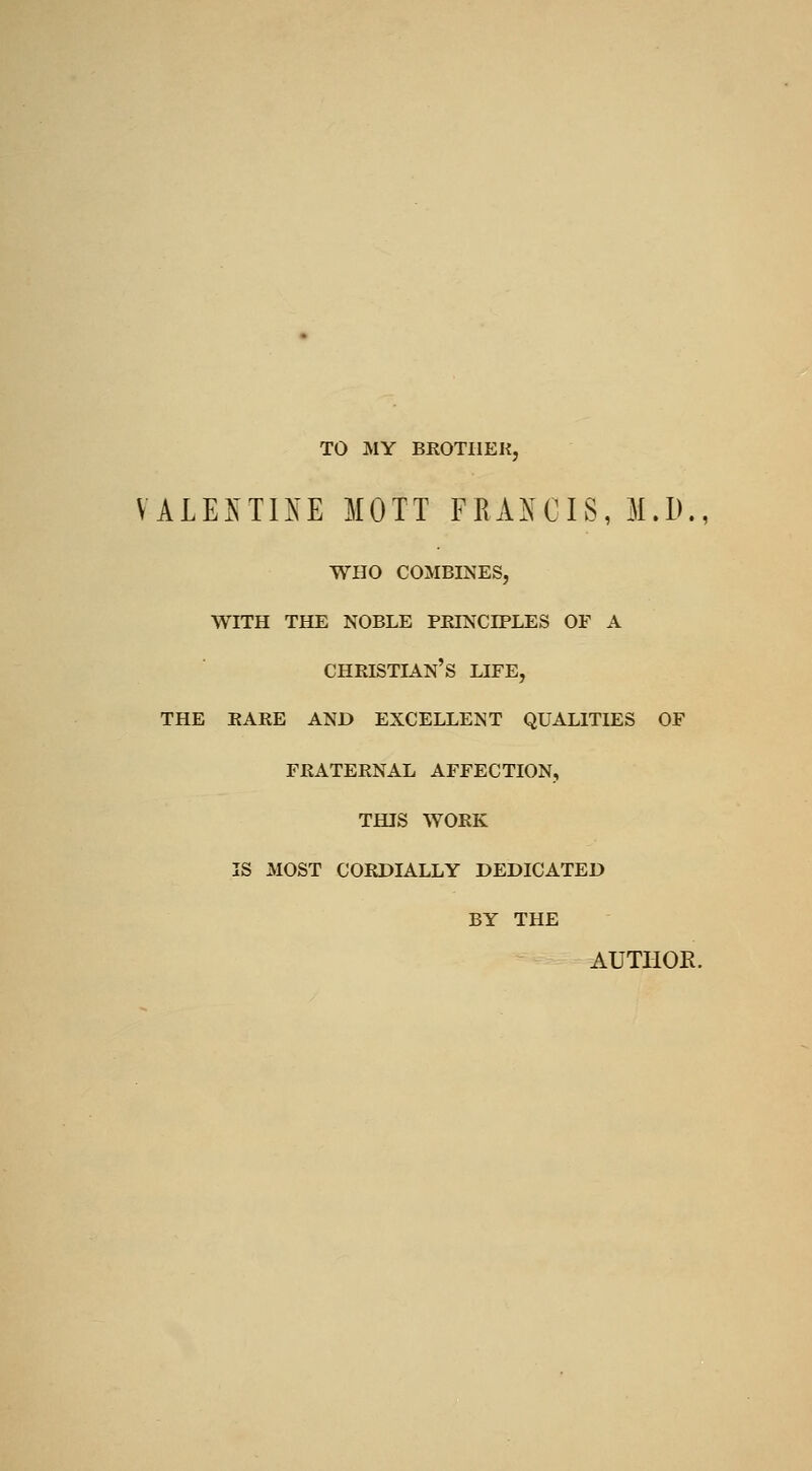 TO MY BROTIIEK, VALElsTI^^E MOTT FRAXCIS, M.D., who combines, with the noble peinciples of a christian's life, THE EARE and excellent QUALITIES OF FRATERNAL AFFECTION, THIS WORK IS MOST CORDIALLY DEDICATED BY THE AUTHOR.