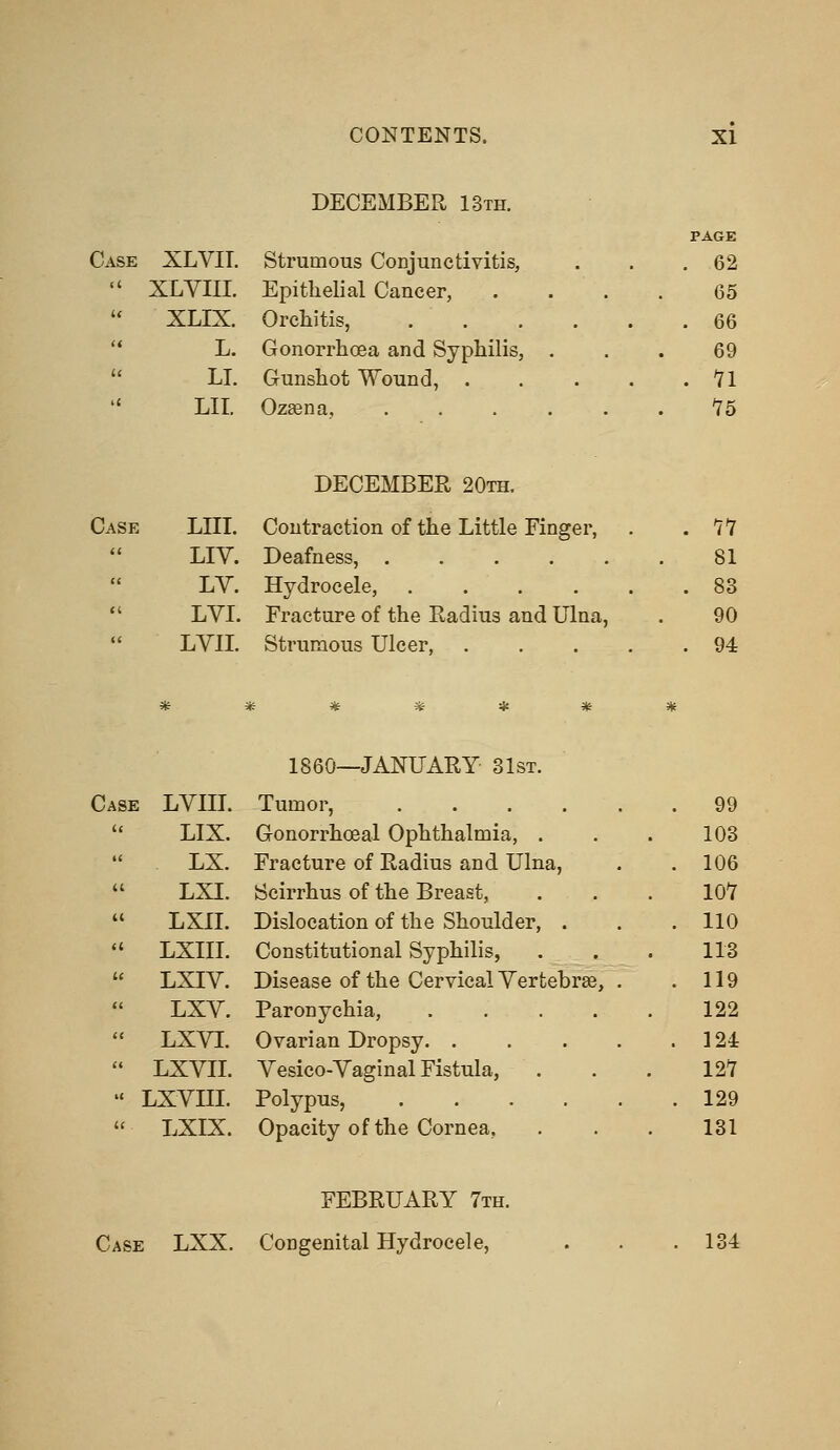 DECEMBER 13th. PAGE Case XLVIT. Strumous Conjunctivitis, . 62  XLVIII. Epithelial Cancer, 65  XLIX. Orchitis, .... . 66 L. Gonorrhoea and Syphilis, . 69 LI. Gunshot Wound, . . 11 LII. OzEena, 15 DECEMBER 20th. Case LIU. Contraction of the Little Finger,  LIY. Deafness,  LV. Hydrocele, ....  LVI. Fracture of the Radius and Ulna, LVIL Strumous Ulcer, . 90 94 I860—JANUARY 31st. Case LVIII. Tumor, . 99 LIX. Gonorrhoea! Ophthalmia, . 103 LX. Fracture of Radius and Ulna, . 106 LXI. Scirrhus of the Breast, 101 LXII. Dislocation of the Shoulder, . . 110 LXIII. Constitutional Syphilis, 113 LXIV. Disease of the Cervical Yertebrse, . . 119 LXV. Paronychia, .... 122 LXVI. Ovarian Dropsy . 124 LXVII. Yesico-Yaginal Fistula, 121 LXYIII. Polypus, . 129 LXIX. Opacity of the Cornea, 131 FEBRUARY 7th. Case LXX. Congenital Hydrocele, 134