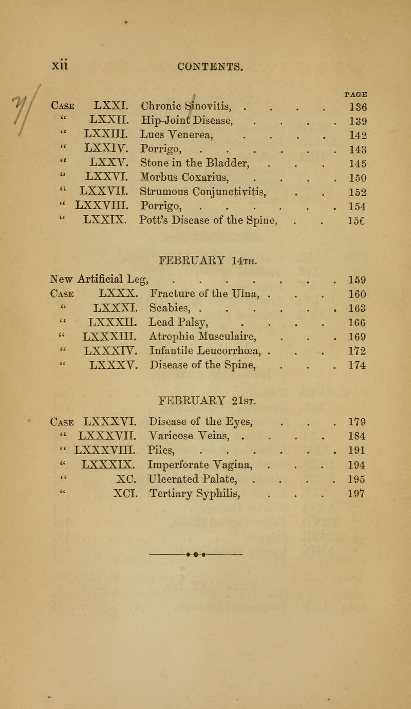 11 Case LXXI. Chronic Sinovitis, .  LXXII. Hip-Joint Disease, '* LXXIIL Lues Venerea,  LXXIV. Porrigo, . LXXV. Stone in the Bladder, .  LXXVL Morbus Cosarius,  LXXVII. Strumous Conjunctivitis,  LXXVIIL Porrigo, LXXIX. Pott's Disease of the Spine, PAGE 136 139 142 143 145 150 152 154 15e FEBRUARY 14th. New Artificial Leg, .... C.\SE LXXX. Practure of the Ulna, LXXXL Scabies, . LXXXII. Lead Palsy,  LXXXIII. Atrophic Musculaire,  LXXXIV. Infantile Leucorrhoea,  LXXXV. Disease of the Spine, 1.59 160 163 166 169 172 174 Case LXXXVL  LXXXVIL  LXXXVIII.  LXXXIX. xc. XCI. FEBRUARY 21st. Disease of the Eyes, Varicose Veins, . Piles, Imperforate Vagina, Ulcerated Palate, Tertiary Syphilis, 179 184 191 194 195 197
