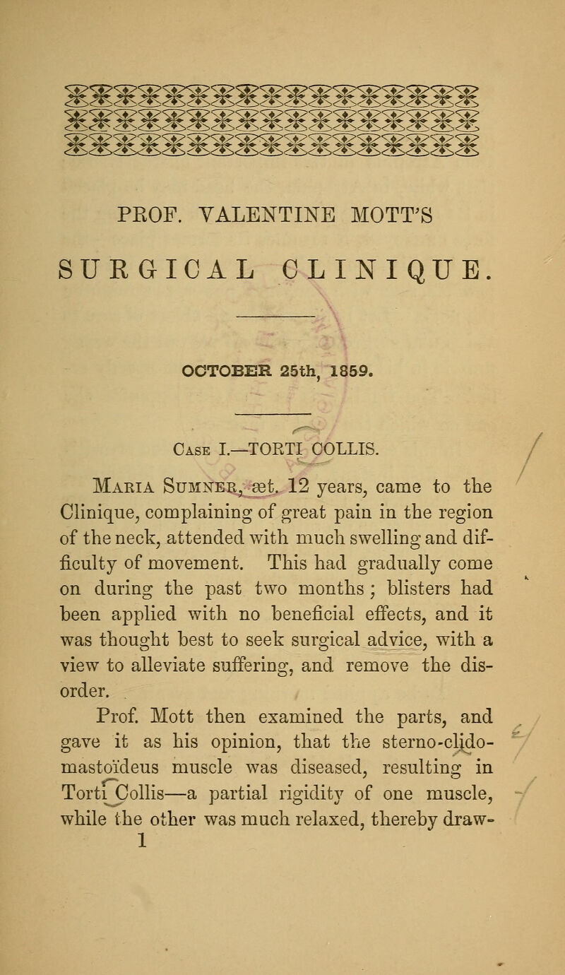 ^mmm^M^^^ PKOF. VALENTINE MOTT^S SURGICAL CLINIQUE OCTOBER 25th. 1859. Case I.—TORTI COLLIS. Maria Sumneb, set, 12 years, came to the Clinique, complaining of great pain in the region of the neckj attended with much swelling and dif- ficulty of movement. This had gradually come on during the past two months ; blisters had been applied with no beneficial effects, and it was thought best to seek surgical advice, with a view to alleviate suffering, and remove the dis- order. Prof Mott then examined the parts, and gave it as his opinion, that the sterno-clido- masto'ideus muscle was diseased, resulting in Torticollis—a partial rigidity of one muscle, while the other was much relaxed, thereby draw- /