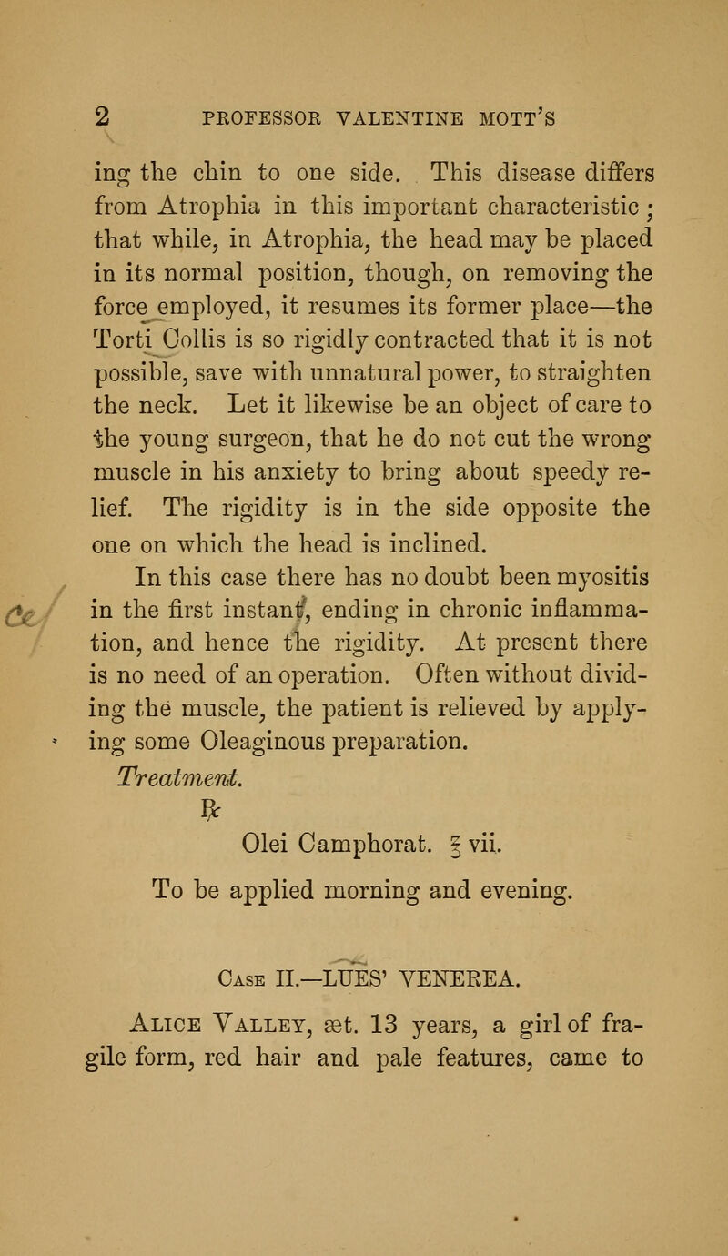 ing the chin to one side. This disease differs from Atrophia in this important characteristic ; that while, in Atrophia, the head may be placed in its normal position, though, on removing the force employed, it resumes its former place—the Torti Collis is so rigidly contracted that it is not possible, save with unnatural power, to straighten the neck. Let it likewise be an object of care to the young surgeon, that he do not cut the wrong muscle in his anxiety to bring about speedy re- lief. The rigidity is in the side opposite the one on which the head is inclined. In this case there has no doubt been myositis in the first instant, ending in chronic inflamma- tion, and hence the rigidity. At present there is no need of an operation. Often without divid- ing the muscle, the patient is relieved by apply- ing some Oleaginous preparation. Treatmerd. Olei Camphorat. | vii. To be applied morning and evening. Case II.—LUES' VENEREA. Alice Valley, ^t. 13 years, a girl of fra- gile form, red hair and pale features, came to