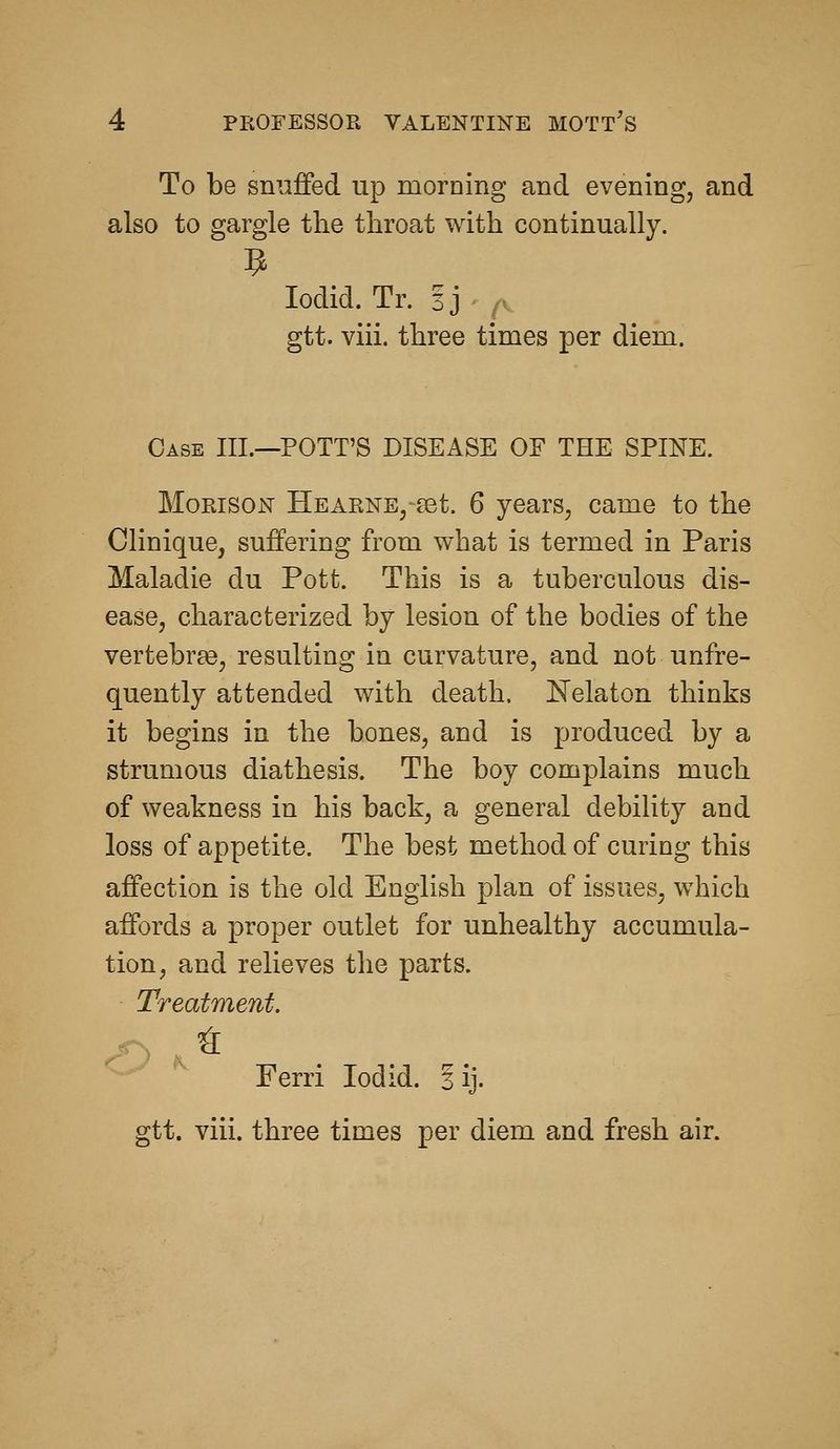 To be smifFed up morning and evening, and also to gargle the throat with continually. lodid. Tr. Ij - ^v gtt. viii. three times per diem. Case III.—POTT'S DISEASE OE THE SPINE. MoRisoN Hearne, set. 6 years, came to the Clinique, suffering from what is termed in Paris Maladie du Pott. This is a tuberculous dis- ease, characterized by lesion of the bodies of the vertebrae, resulting in curvature, and not unfre- quently attended with death. Nelaton thinks it begins in the bones, and is produced by a strumous diathesis. The boy complains much of weakness in his back, a general debility and loss of appetite. The best method of curing this affection is the old English plan of issues, which affords a proper outlet for unhealthy accumula- tion, and relieves the parts. Treatment. Ferri lodid. 3 ij. gtt. viii. three times per diem and fresh air.