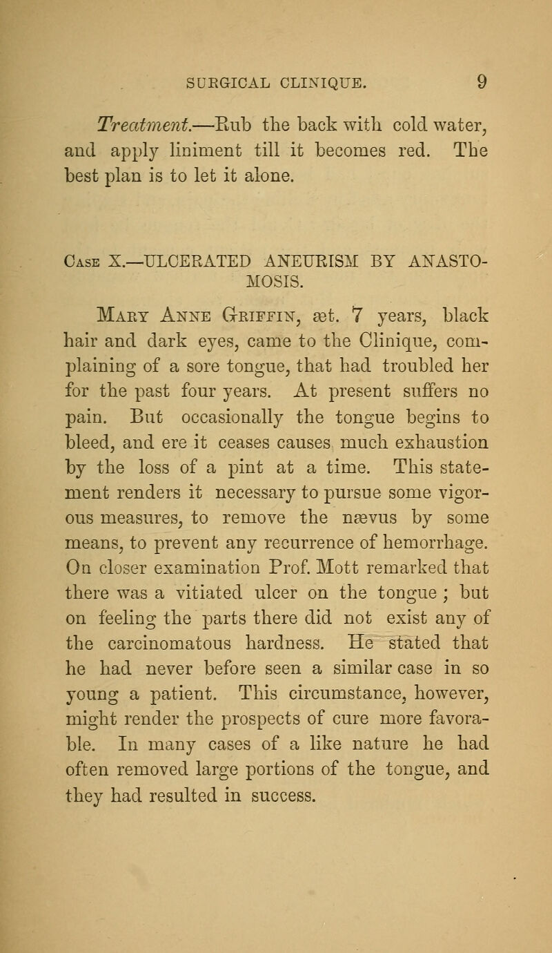 Treatment.—Eub the back with cold water, and apply liniment till it becomes red. The best plan is to let it alone. Case X.—ULCERATED ANEURISM BY ANASTO- MOSIS. Maet Anne Griffin, set. 7 years, black hair and dark eyes, came to the Clinique, com- plaining of a sore tongue, that had troubled her for the past four years. At present suffers no pain. But occasionally the tongue begins to bleed, and ere it ceases causes much exhaustion by the loss of a pint at a time. This state- ment renders it necessary to pursue some vigor- ous measures, to remove the n^evus by some means, to prevent any recurrence of hemorrhage. On closer examination Prof. Mott remarked that there was a vitiated ulcer on the tongue ; but on feeling the parts there did not exist any of the carcinomatous hardness. He stated that he had never before seen a similar case in so young a patient. This circumstance, however, might render the prospects of cure more favora- ble. In many cases of a like nature he had often removed large portions of the tongue, and they had resulted in success.