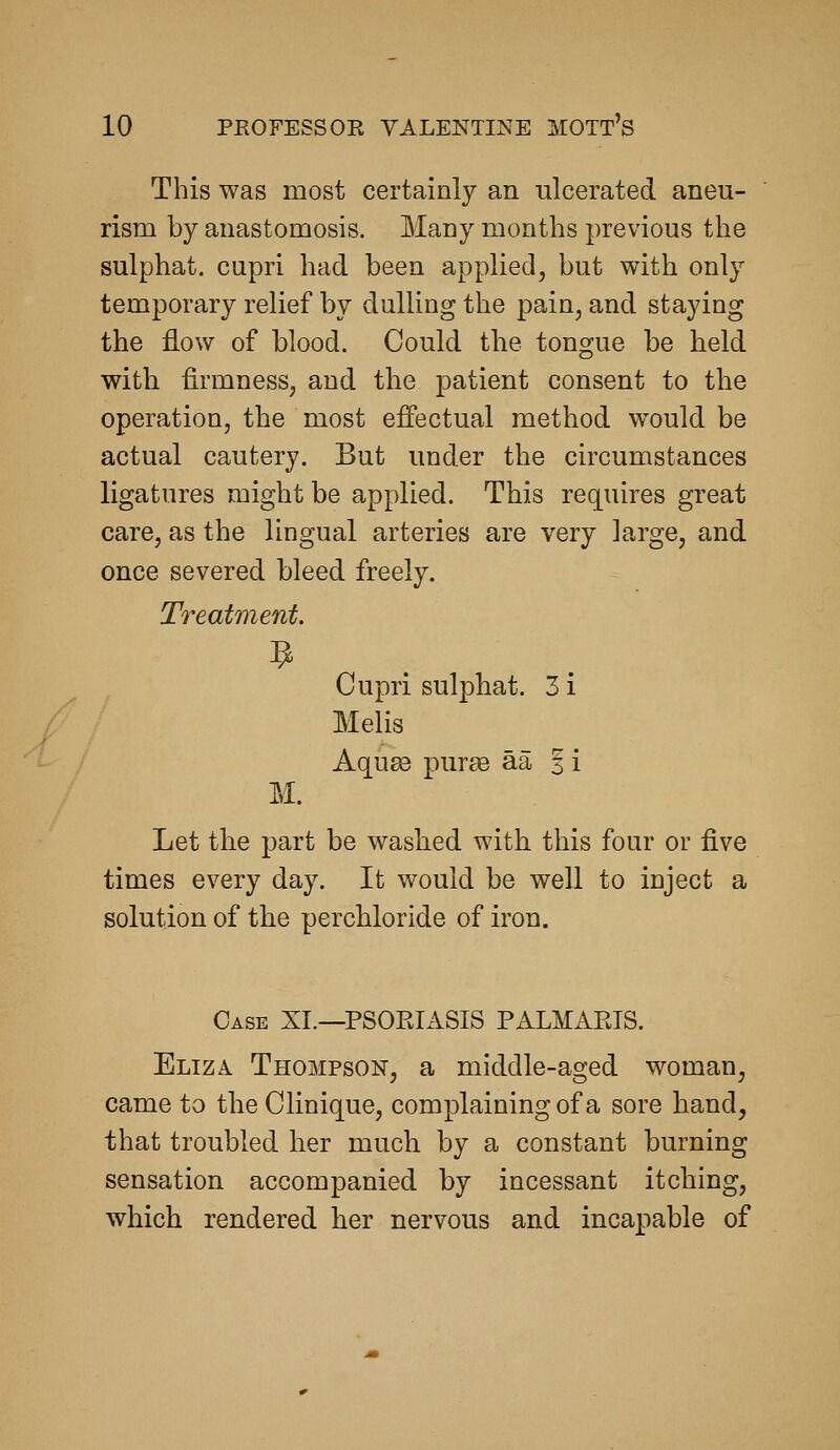 This was most certainly an ulcerated aneu- rism by anastomosis. Many months previous the sulphat. cupri had been applied, but with only temporary relief by dulling the pain, and staying the flow of blood. Could the tongue be held with firmness, and the patient consent to the operation, the most effectual method would be actual cautery. But under the circumstances ligatures might be applied. This requires great care, as the lingual arteries are very large, and once severed bleed freely. Treatment. Cupri sulphat. 3 i Melis Aquse puree aa 3 i M. Let the part be washed with this four or five times every day. It would be well to inject a solution of the perchloride of iron. Case XL—PSORIASIS PALMARIS. Eliza Thompson, a middle-aged woman, came to the Clinique, complaining of a sore hand, that troubled her much by a constant burning sensation accompanied by incessant itching, which rendered her nervous and incapable of