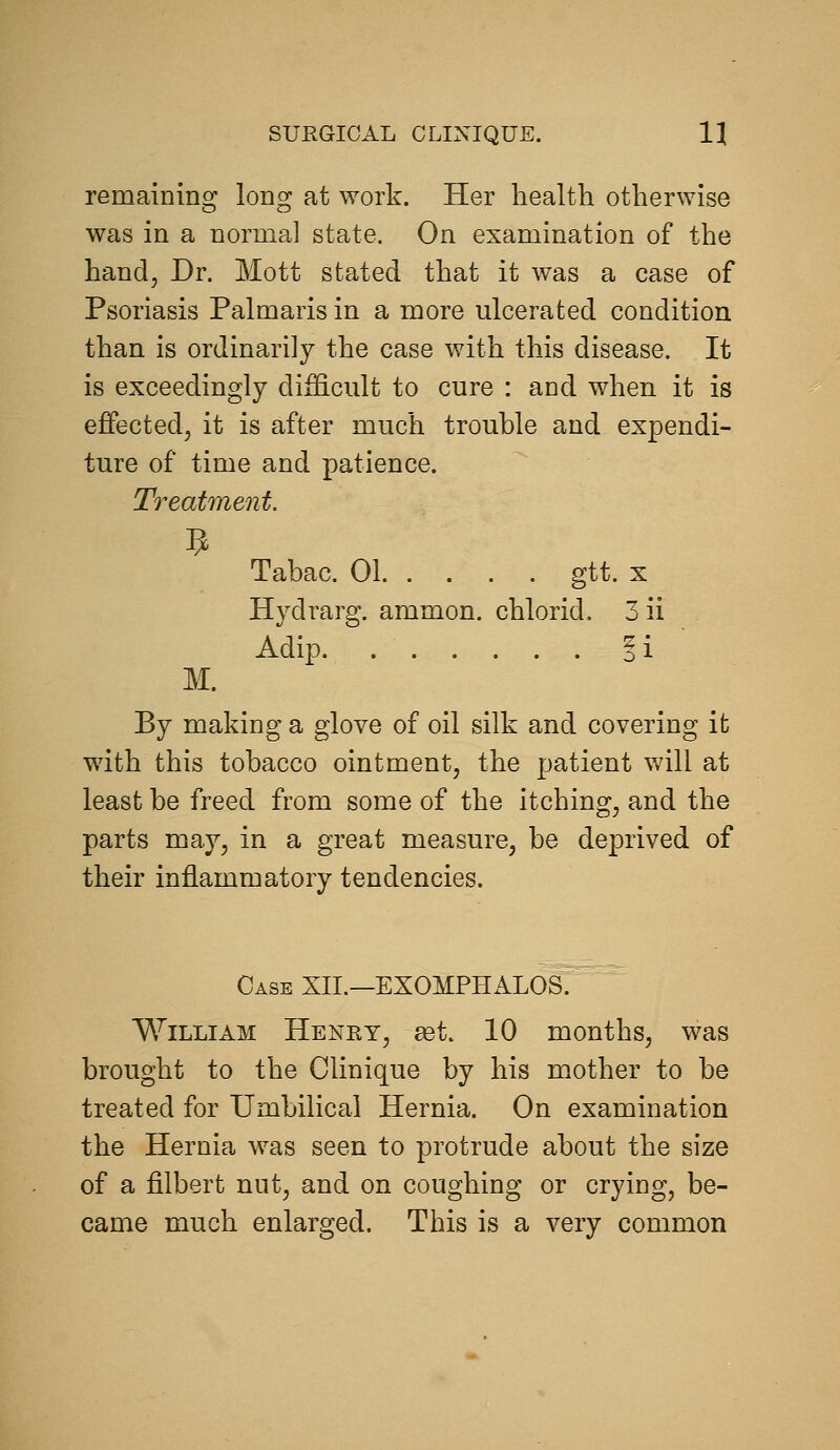 remaining long at work. Her health otherwise was in a norma] state. On examination of the hand. Dr. Mott stated that it was a case of Psoriasis Palmaris in a more ulcerated condition than is ordinarily the case with this disease. It is exceedingly difficult to cure : and when it is effected, it is after much trouble and expendi- ture of time and patience. Treatment. Tabac. 01 gtt. x Hydrarg. ammon. chlorid. 3 ii Adip i i M. By making a glove of oil silk and covering it with this tobacco ointment, the patient will at least be freed from some of the itching, and the parts may, in a great measure, be deprived of their inflammatory tendencies. Case XII.—EXOMPHALOS. William Henry, get. 10 months, was brought to the Clinique by his m.other to be treated for Umbilical Hernia. On examination the Hernia was seen to protrude about the size of a filbert nut, and on coughing or crying, be- came much enlarged. This is a very common