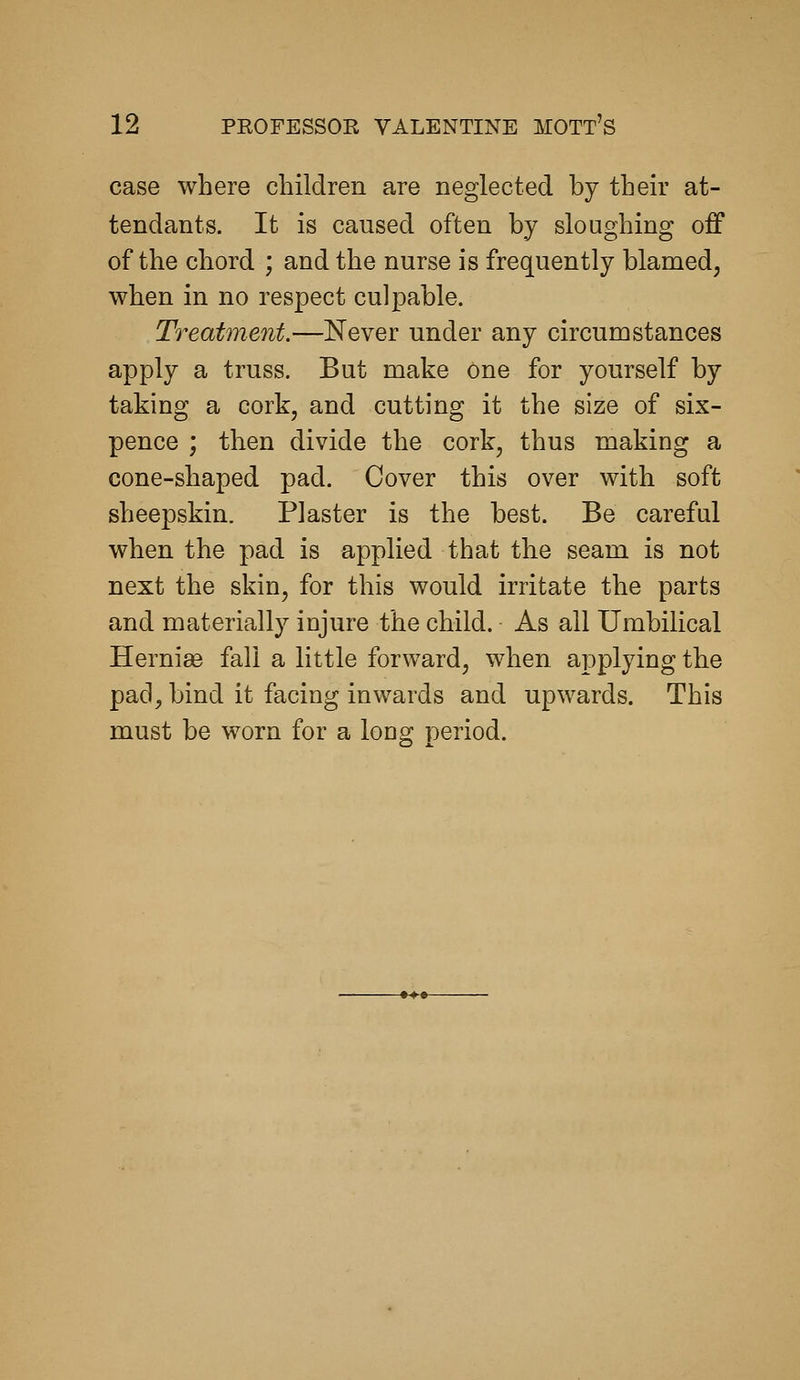 case where children are neglected by their at- tendants. It is caused often by sloughing off of the chord ; and the nurse is frequently blamed, when in no respect culpable. Treatment.—Never under any circumstances apply a truss. But make One for yourself by taking a cork, and cutting it the size of six- pence ; then divide the cork, thus making a cone-shaped pad. Cover this over with soft sheepskin. Plaster is the best. Be careful when the pad is applied that the seam is not next the skin, for this would irritate the parts and materially injure the child. As all Umbilical Hernise fall a little forward, when applying the pad, bind it facing inwards and upwards. This must be worn for a long period.