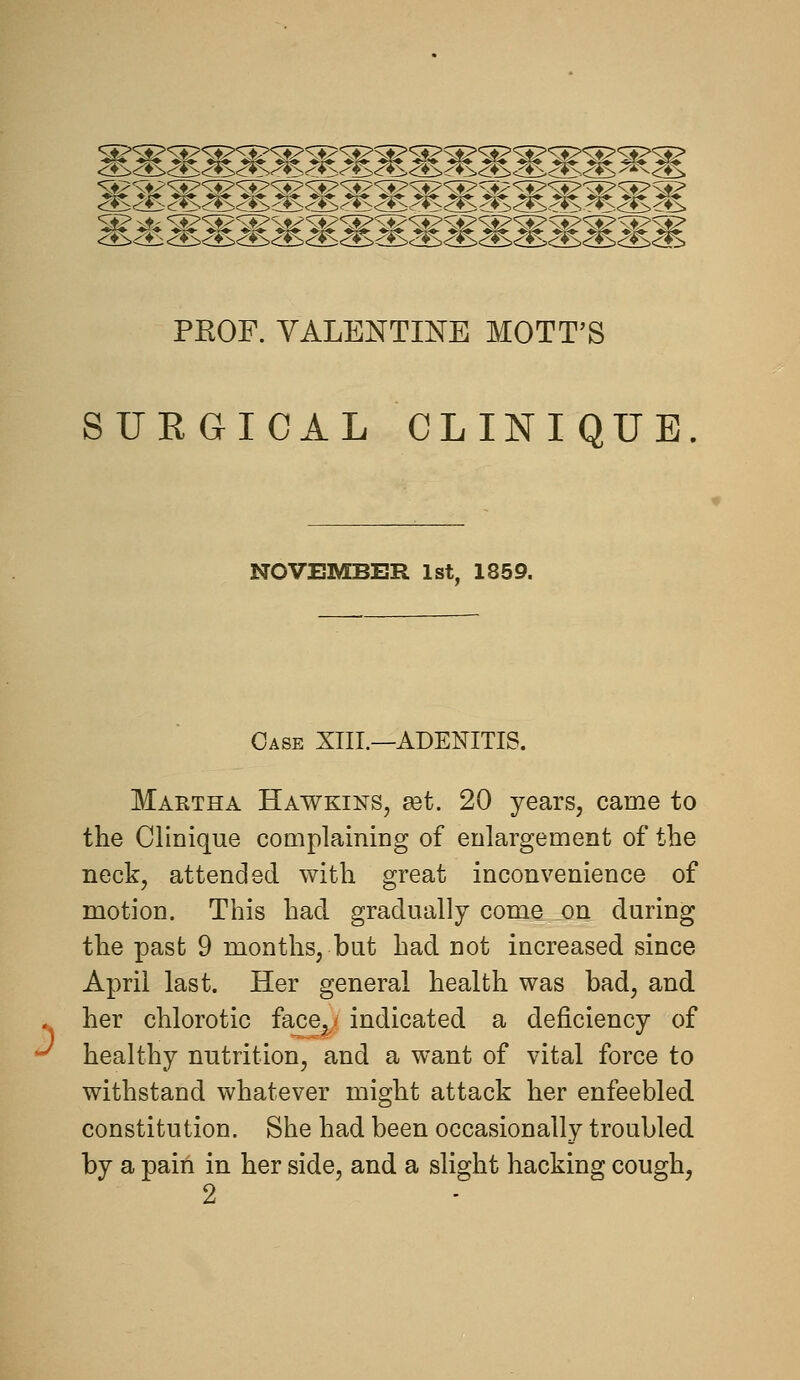 PROF. YALENTmE MOTT'S SURGICAL CLINIQUE Case XIII.—ADENITIS. Maktha Hawkins, get. 20 years, came to the Clinique coaiplaining of enlargement of the neck, attended with great inconvenience of motion. This had gradually come on during the past 9 months, but had not increased since April last. Her general health was bad, and . her chlorotic face^i indicated a deficiency of •^ healthy nutrition, and a want of vital force to withstand whatever might attack her enfeebled constitution. She had been occasionally troubled by a pain in her side, and a slight hacking cough, 2