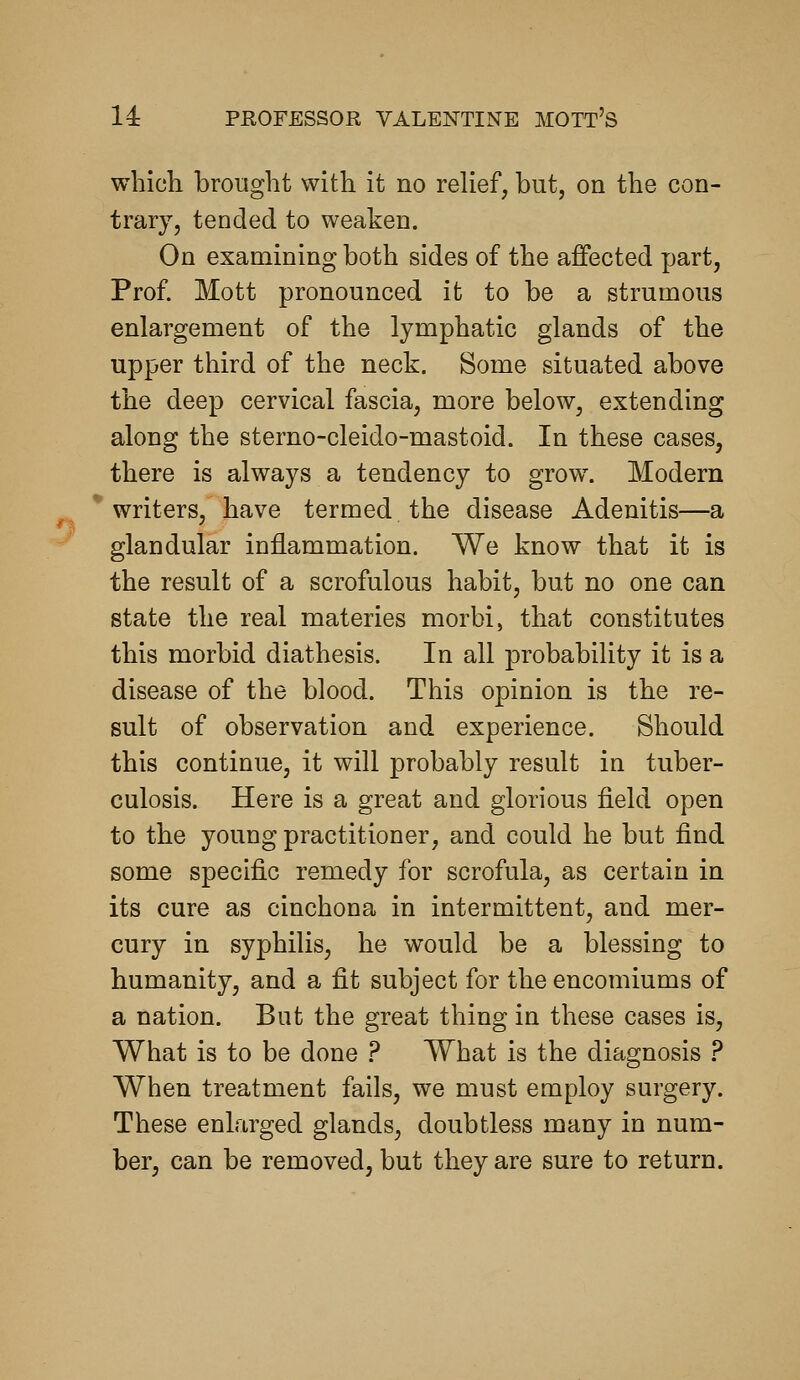 which brought with it no relief, but, on the con- trary, tended to weaken. On examining both sides of the affected part, Prof. Mott pronounced it to be a strumous enlargement of the lymphatic glands of the upper third of the neck. Some situated above the deep cervical fascia, more below, extending along the sterno-cleido-mastoid. In these cases, there is always a tendency to grow. Modern writers, have termed the disease Adenitis—a glandular iuflammation. We know that it is the result of a scrofulous habit, but no one can state the real materies morbi, that constitutes this morbid diathesis. In all probability it is a disease of the blood. This opinion is the re- sult of observation and experience. Should this continue, it will probably result in tuber- culosis. Here is a great and glorious field open to the young practitioner, and could he but find some specific remedy for scrofula, as certain in its cure as cinchona in intermittent, and mer- cury in syphilis, he would be a blessing to humanity, and a fit subject for the encomiums of a nation. But the great thing in these cases is. What is to be done ? What is the diagnosis ? When treatment fails, we must employ surgery. These enlarged glands, doubtless many in num- ber, can be removed, but they are sure to return.