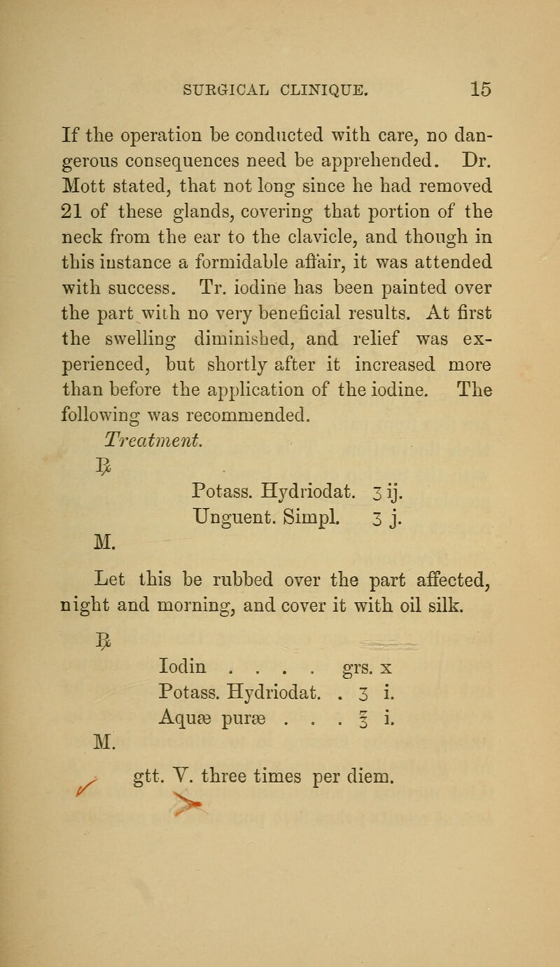 If the operation be conducted with care, no dan- gerous consequences need be apprehended. Dr. Mott stated, that not long since he had removed 21 of these glands, covering that portion of the neck from the ear to the clavicle, and though in this instance a formidable affair, it was attended with success. Tr. iodine has been painted over the part with no very bcDeficial results. At first the swelling diminished, and relief was ex- perienced, but shortly after it increased more than before the application of the iodine. The following was recommended. Treatment. Potass. Hydriodat. 3 ij. Unguent. Simpl. 3 j. M. Let this be rubbed over the part affected, night and morning, and cover it with oil silk. lodin .... grs. x Potass. Hydriodat. . 3 i. Aqua3 purae . , -Si. M. ^ gtt. Y. three times per di diem.