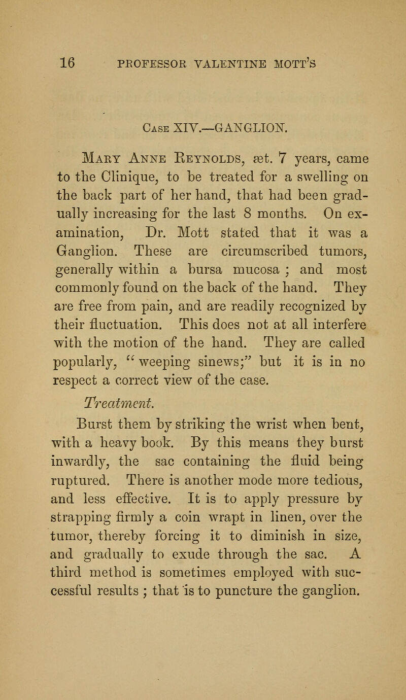 Case XIY.—GANGLIOK Mary Anne Eeynolds, ^t. 7 years, came to tlie CliDique, to be treated for a swelling on the back part of her hand, that had been grad- ually increasing for the last 8 months. On ex- amination, Dr. Mott stated that it was a Ganglion. These are circumscribed tumors, generally within a bursa mucosa ; and most commonly found on the back of the hand. They 8Lve free from pain, and are readily recognized by their fluctuation. This does not at all interfere with the motion of the hand. They are called popularly, ^^ weeping sinews; but it is in no respect a correct view of the case. Treatment. Burst them by striking the wrist w^hen bent, with a heavy book. By this means they burst inwardly, the sac containing the fluid being ruptured. There is another mode more tedious, and less effective. It is to apply pressure by strapping firmly a coin wrapt in linen, over the tumor, thereby forcing it to diminish in size, and gradually to exude through the sac. A third method is sometimes employed with suc- cessful results ; that is to puncture the ganglion.