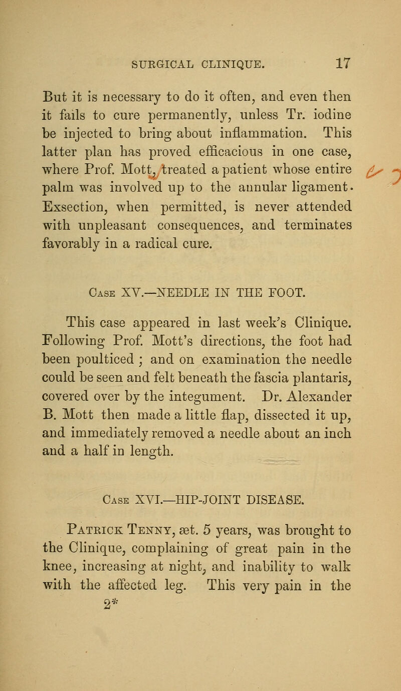 But it is necessary to do it often, and even then it fails to cure permanently, unless Tr. iodine be injected to bring about inflammation. This latter plan has proved efficacious in one case, where Prof. Mott^/treated a patient whose entire ^ palm was involved up to the annular ligament. Exsection, when permitted, is never attended with unpleasant consequences, and terminates favorably in a radical cure. Case XY.—ITEEDLE IN THE FOOT. This case appeared in last week's Clinique. Following Prof. Mott's directions, the foot had been poulticed ; and on examination the needle could be seen and felt beneath the fascia plantaris, covered over by the integument. Dr. Alexander B. Mott then made a little flap, dissected it up, and immediately removed a needle about an inch and a half in length. Case XYI.—HIP-JOINT DISEASE. Patrick Tenny, set. 5 years, was brought to the Clinique, complaining of great pain in the knee, increasing at night, and inability to walk with the aflected leg. This very pain in the