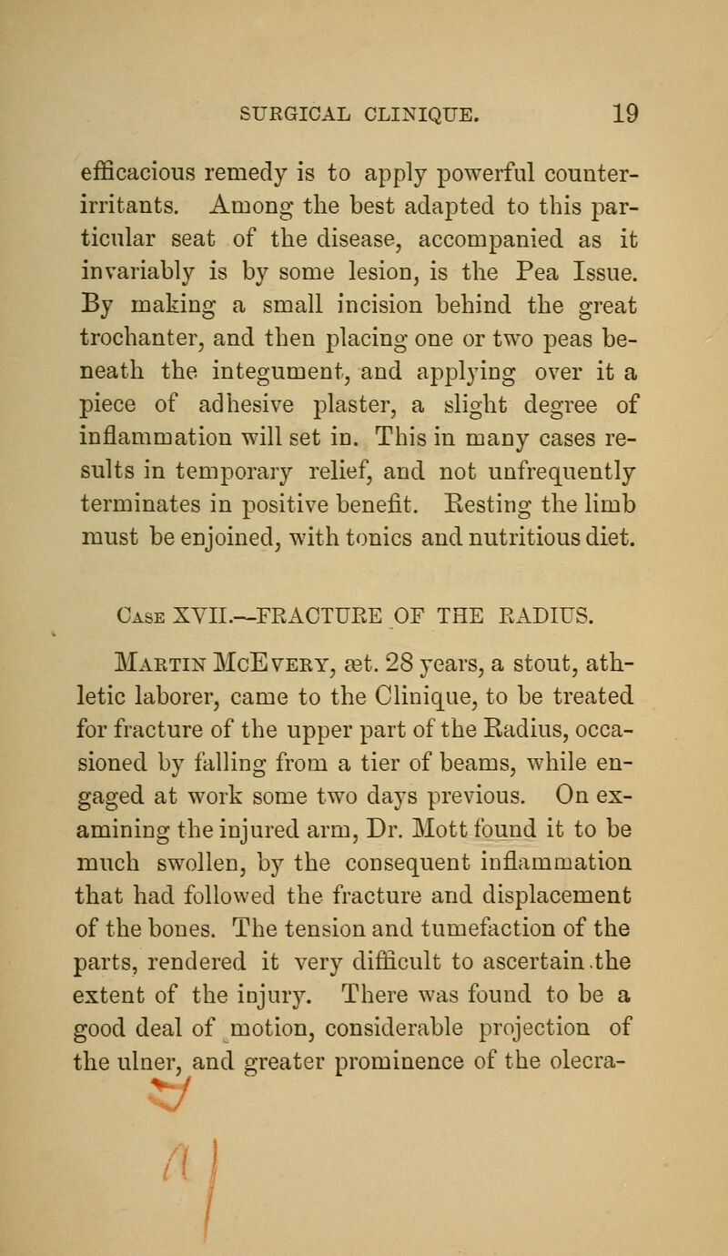 efficacious remedy is to apply powerful counter- irritants. Among the best adapted to this par- ticular seat of the disease, accompanied as it invariably is by some lesion, is the Pea Issue. By making a small incision behind the great trochanter, and then placing one or two peas be- neath the integument, and applying over it a piece of adhesive plaster, a slight degree of inflammation will set in. This in many cases re- sults in temporary relief, and not unfrequently terminates in positive benefit. Kesting the limb must be enjoined, with tonics and nutritious diet. Case XYII.—FRAOTUEE OF THE EADIUS. Maetin McEvery, tet. 28 years, a stout, ath- letic laborer, came to the CUnique, to be treated for fracture of the upper part of the Eadius, occa- sioned by falling from a tier of beams, while en- gaged at work some two days previous. On ex- amining the injured arm. Dr. Mott found it to be much swollen, by the consequent inflammation that had followed the fracture and displacement of the bones. The tension and tumefaction of the parts, rendered it very difficult to ascertain.the extent of the injury. There was found to be a good deal of motion, considerable projection of the ulner, and greater prominence of the olecra- -J