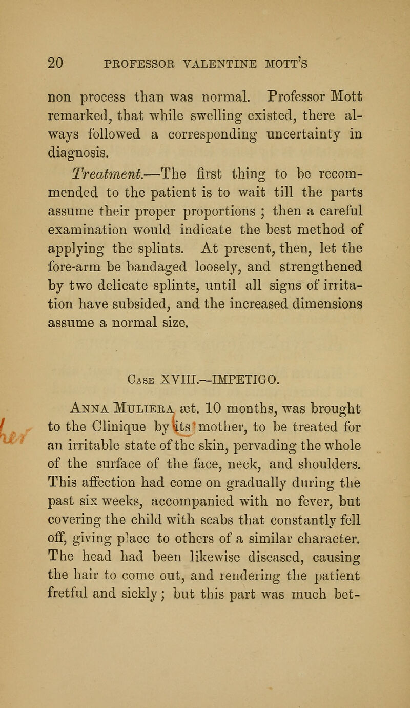 non process than was normal. Professor Mott remarked, that while swelling existed, there al- ways followed a corresponding uncertainty in diagnosis. Treatment.—The first thing to be recom- mended to the patient is to wait till the parts assume their proper proportions ; then a careful examination would indicate the best method of applying the spliots. At present, then, let the fore-arm be bandaged loosely, and strengthened by two delicate splints, until all signs of irrita- tion have subsided, and the increased dimensions assume a normal size. Case XVIII.—IMPETIGO. Anna Mulieka set. 10 months, was brought to the Clinique by €ts mother, to be treated for an irritable state of the skin, pervading the whole of the surface of the face, neck, and shoulders. This affection had come on gradually duriug the past six weeks, accompanied with no fever, but covering the child with scabs that constantly fell off, giving place to others of a similar character. The head had been likewise diseased, causing the hair to come out, and rendering the patient fretful and sickly; but this part was much bet-