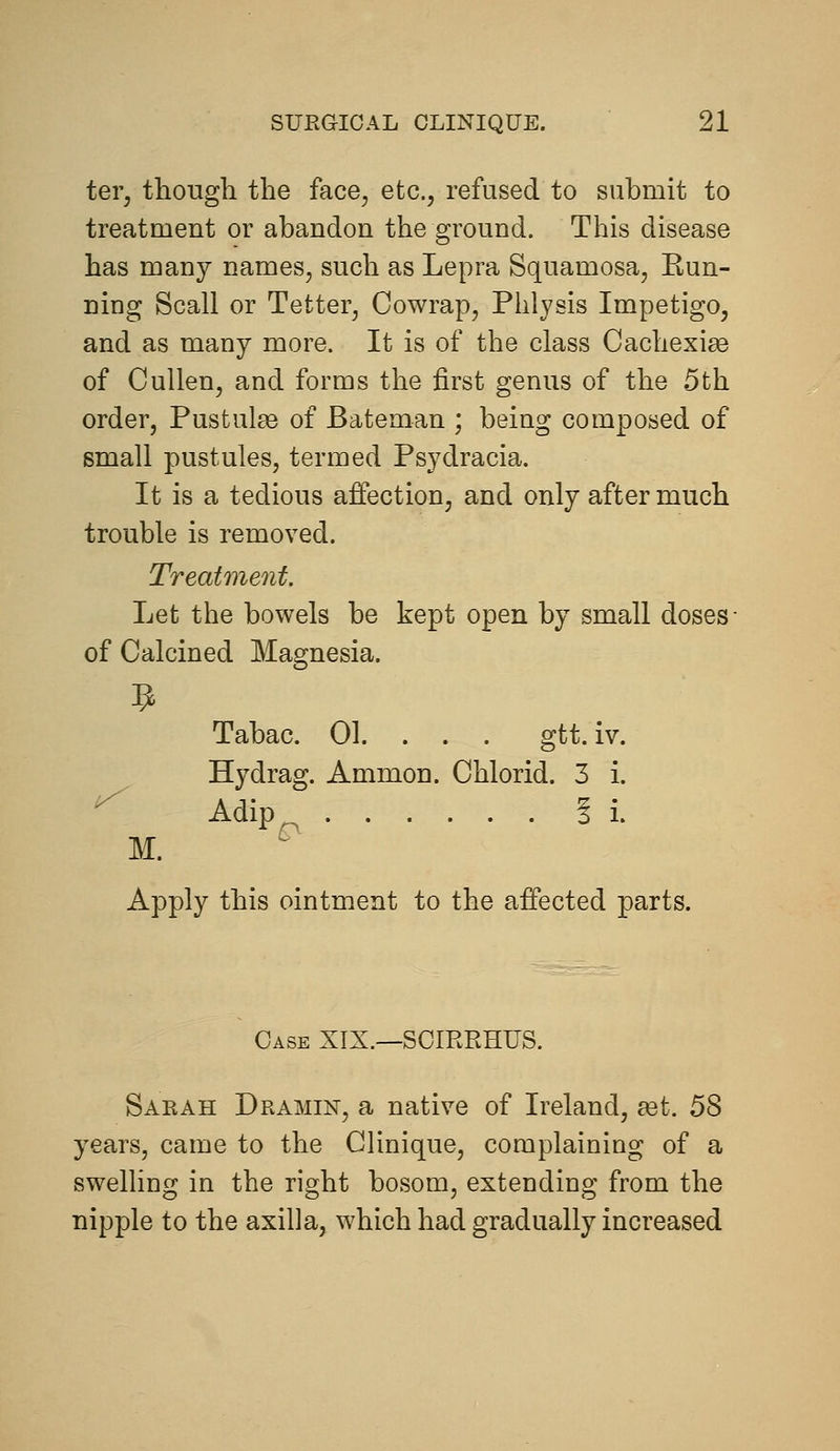 ter, though the face, etc., refused to submit to treatment or abandon the ground. This disease has many names, such as Lepra Squamosa, Run- ning Scall or Tetter, Cowrap, Phlysis Impetigo, and as many more. It is of the class Cachexia of CuUen, and forms the first genus of the 5th order, Pustulas of Bateman ; being composed of small pustules, termed Psydracia. It is a tedious affection, and only after much trouble is removed. Treatment. Let the bowels be kept open by small doses- of Calcined Magnesia. Tabac. 01. . . . gtt. iv. Hydrag. Ammon. Chlorid. 3 i. Adip^ Si. M. Apply this ointment to the affected parts. Case XIX.—SCIRRHUS. Sarah Dramin, a native of Ireland, aet. 58 years, came to the Clinique, complaining of a swelling in the right bosom, extending from the nipple to the axilla, which had gradually increased