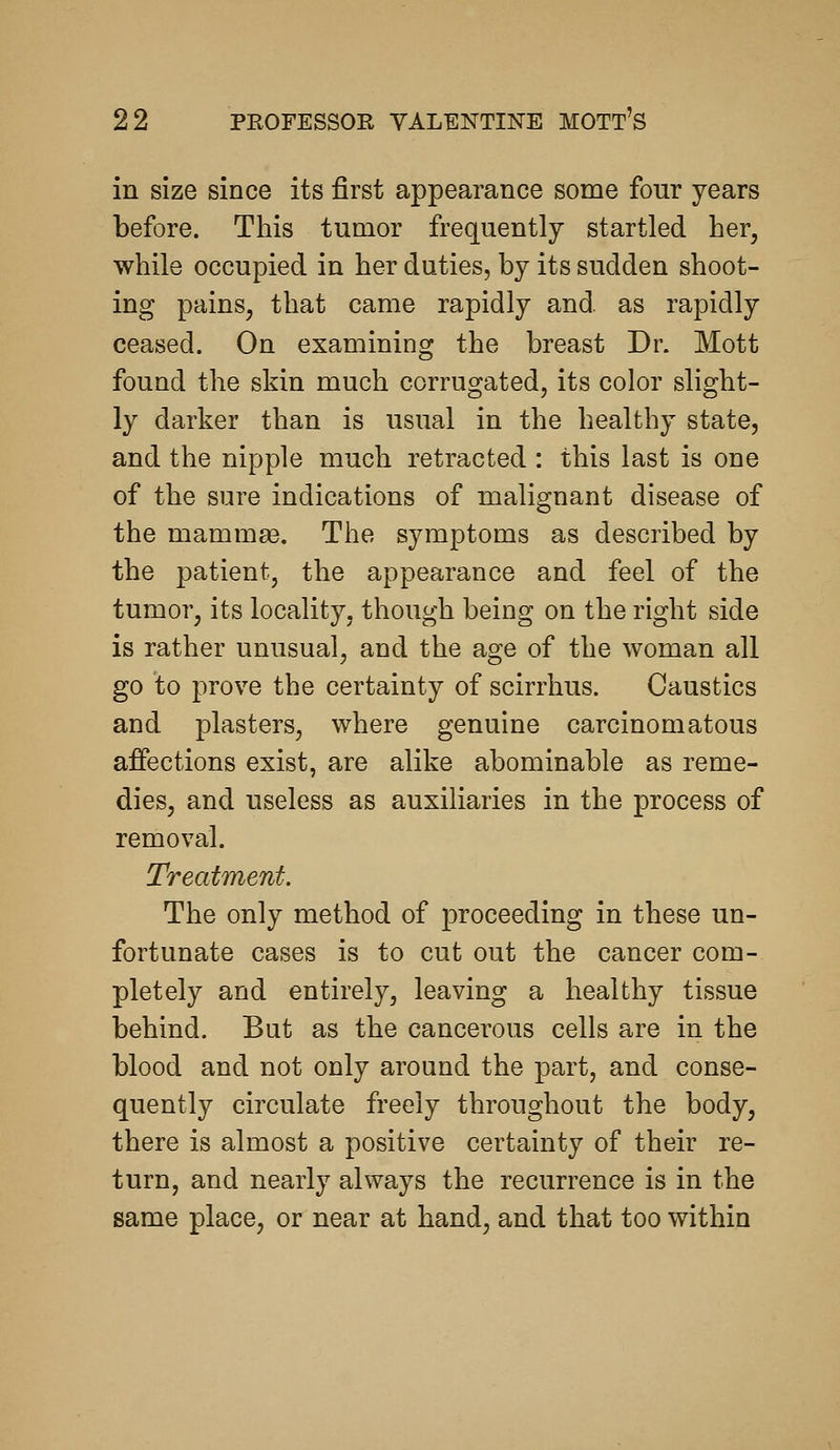 in size since its first appearance some four years before. This tumor frequently startled her, while occupied in her duties, by its sudden shoot- ing painSj that came rapidly and as rapidly ceased. On examining the breast Dr. Mott found the skin much corrugated, its color slight- ly darker than is usual in the healthy state, and the nipple much retracted : this last is one of the sure indications of malignant disease of the mammse. The symptoms as described by the patient, the appearance and feel of the tumor, its locality, though being on the right side is rather unusual, and the age of the woman all go to prove the certainty of scirrhus. Caustics and plasters, where genuine carcinomatous affections exist, are alike abominable as reme- dies, and useless as auxiliaries in the process of removal. Treatment. The only method of proceeding in these un- fortunate cases is to cut out the cancer com- pletely and entirely, leaving a healthy tissue behind. But as the cancerous cells are in the blood and not only around the part, and conse- quently circulate freely throughout the body, there is almost a positive certainty of their re- turn, and nearly always the recurrence is in the same place, or near at hand, and that too within