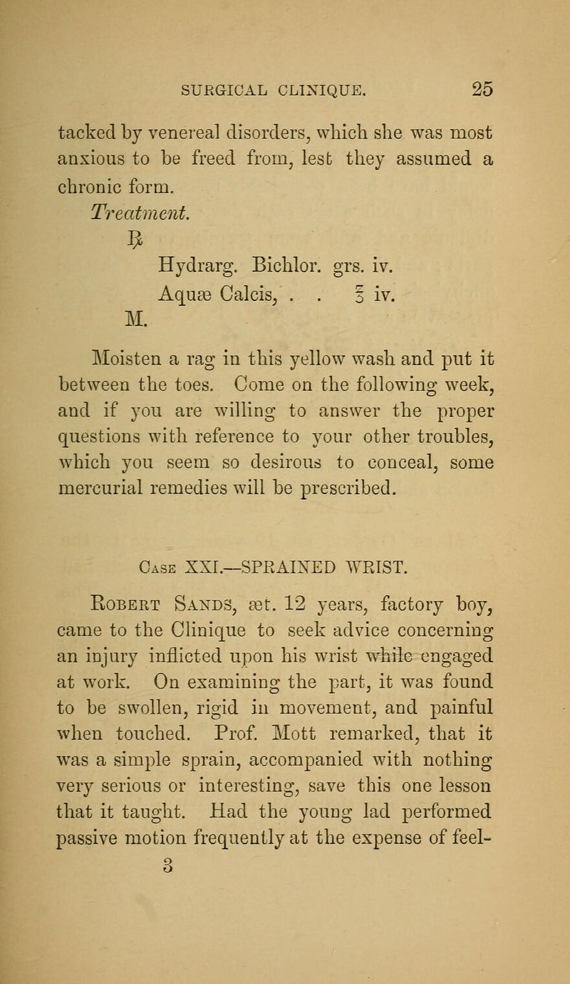 tacked by venei-eal disorders, which she was most anxious to be freed from, lesb they assumed a chronic form. Treatment. Hydrarg. Bichlor. grs. iv. Aqu£e Calcis, . . S iv. M. Moisten a rag in this yellow wash and put it between the toes. Come on the following week, and if you are willing to answer the proper questions with reference to your other troubles, which you seem so desirous to conceal, some mercurial remedies will be prescribed. Case XXI.—SPRAIJTED WRIST. Robert Sands, set. 12 years, factory boy, came to the Clinique to seek advice concerning an injury inflicted upon his wrist while engaged at work. On examining the part, it was found to be swollen, rigid in movement, and painful when touched. Prof. Mott remarked, that it was a simple sprain, accompanied with nothing very serious or interesting, save this one lesson that it taught. Had the young lad performed passive motion frequently at the expense of feel- 3
