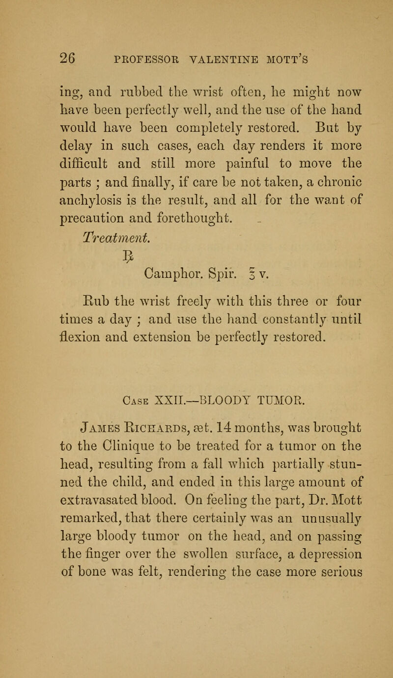 ing, and rubbed the wrist often, he might now have been perfectly well, and the use of the hand would have been completely restored. But by delay in such cases, each day renders it more difficult and still more painful to move the parts ; and finally, if care be not taken, a chronic anchylosis is the result, and all for the want of precaution and forethought. Treatmeiit. Camphor. Spir. 3 v. Kub the wrist freely with this three or four times a day ; and use the hand constantly until flexion and extension be perfectly restored. Case XXIL—BLOODY TUMOR. James Kicrards, ast. 14 months, was brought to the Clinique to be treated for a tumor on the head, resulting from a fall which partially stun- ned the child, and ended in this large amount of extravasated blood. On feeling the part. Dr. Mott remarked, that there certainly was an unusually large bloody tumor on the head, and on passing the finger over the swollen surface, a depression of bone was felt, rendering the case more serious