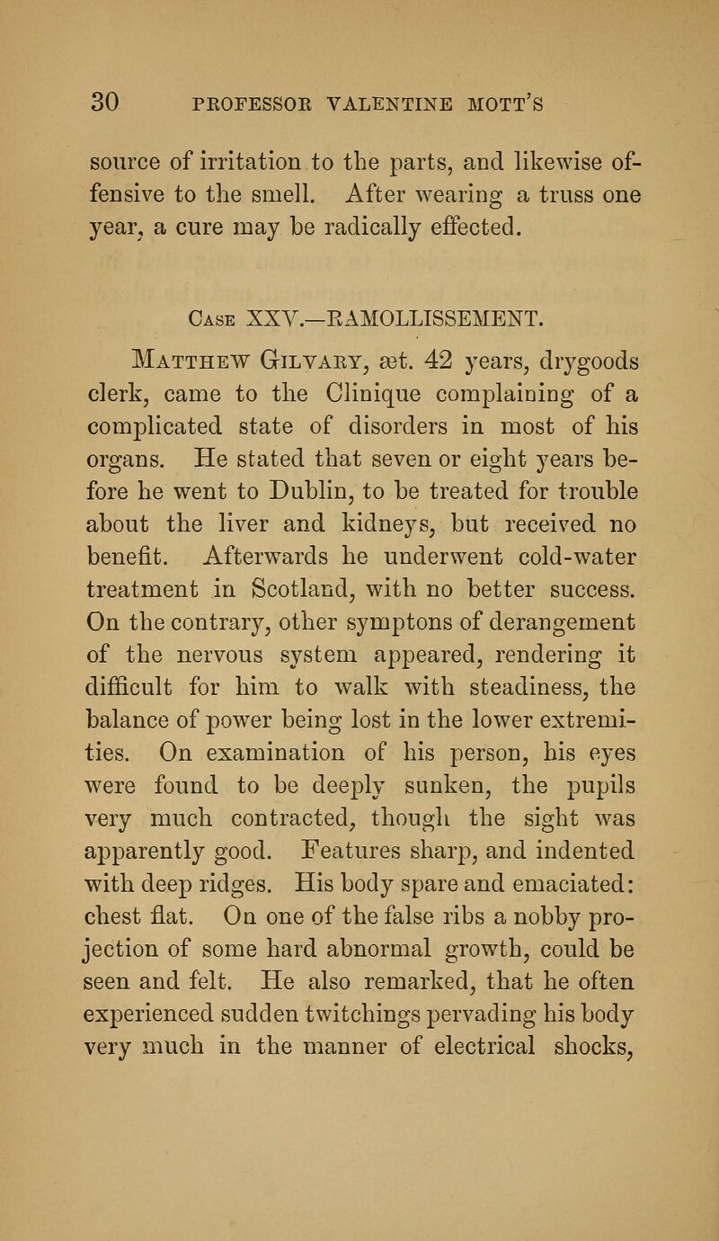 source of irritation to the parts, and likewise of- fensive to the smell. After wearing a truss one year, a cure may be radically effected. Case XXV.—EAMOLLISSEMENT. Matthew Gil vary, a3t. 42 years, drj^goods clerk, came to the Clinique complaining of a complicated state of disorders in most of his organs. He stated that seven or eight years be- fore he went to Dublin, to be treated for trouble about the liver and kidneys, but received no benefit. Afterw^ards he underwent cold-water treatment in Scotland, with no better success. On the contrary, other symptons of derangement of the nervous system appeared, rendering it difficult for him to walk with steadiness, the balance of power being lost in the lower extremi- ties. On examination of his person, his eyes were found to be deeply sunken, the pupils very much contracted, though the sight was aj)parently good. Features sharp, and indented with deep ridges. His body spare and emaciated: chest flat. On one of the false ribs a nobby pro- jection of some hard abnormal growth, could be seen and felt. He also remarked, that he often experienced sudden twitchings pervading his body very ?aiuch in the manner of electrical shocks,