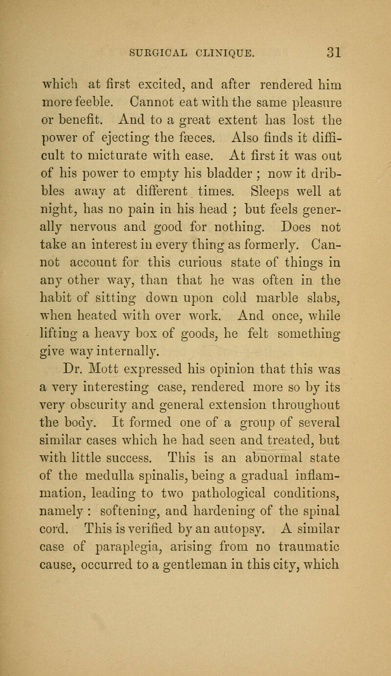 which at first excited, and after rendered him more feeble. Cannot eat with the same pleasm^e or benefit. And to a great extent has lost the power of ejecting the fgeces. Also finds it diffi- cult to mictm^ate with ease. At first it was out of his power to empty his bladder ; now it drib- bles away at different times. Sleeps well at night, has no pain in his head ; but feels gener- ally nervous and good for nothing. Does not take an interest in every thing as formerly. Can- not account for this curious state of things in any other way, than that he was often in the habit of sitting down upon cold marble slabs, when heated with over work. And once, while lifting a heavy box of goods, he felt something give way internally. Dr. Mott expressed his opinion that this was a very interesting case, rendered more so by its very obscurity and general extension throughout the body. It formed one of a group of several similar cases which he had seen and treated, but with little success. This is an abnormal state of the medulla spinalis, being a gradual inflam- mation, leading to two pathological conditions, namely : softening, and hardening of the spinal cord. This is verified by an autopsy. A similar case of paraplegia, arising from no traumatic cause, occurred to a gentleman in this city, which