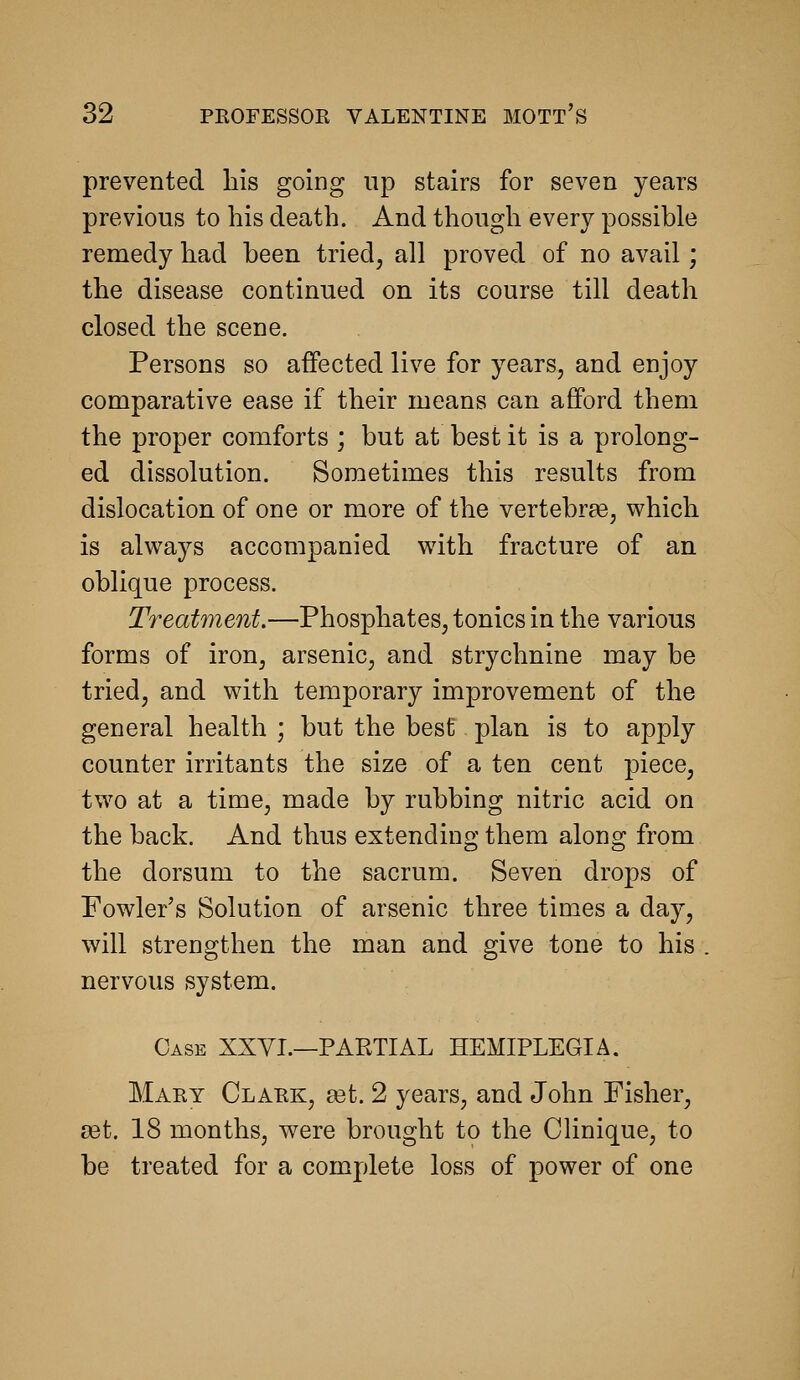 prevented his going up stairs for seven years previous to his death. And though every possible remedy had been tried, all proved of no avail; the disease continued on its course till death closed the scene. Persons so affected live for years, and enjoy comparative ease if their means can afford them the proper comforts ; but at best it is a prolong- ed dissolution. Sometimes this results from dislocation of one or more of the vertebraSj which is always accompanied with fracture of an oblique process. Treatment.—Phosphates, tonics in the various forms of iron, arsenic, and strychnine may be tried, and with temporary improvement of the general health ; but the best plan is to apply counter irritants the size of a ten cent piece, two at a time, made by rubbing nitric acid on the back. And thus extending them along from the dorsum to the sacrum. Seven drops of Fowler's Solution of arsenic three times a day, will strengthen the man and give tone to his . nervous system. Case XXYI.—PARTIAL HEMIPLEGIA. Maey Clauk, ddt. 2 years, and John Fisher, eet. 18 months, were brought to the Clinique, to be treated for a complete loss of power of one