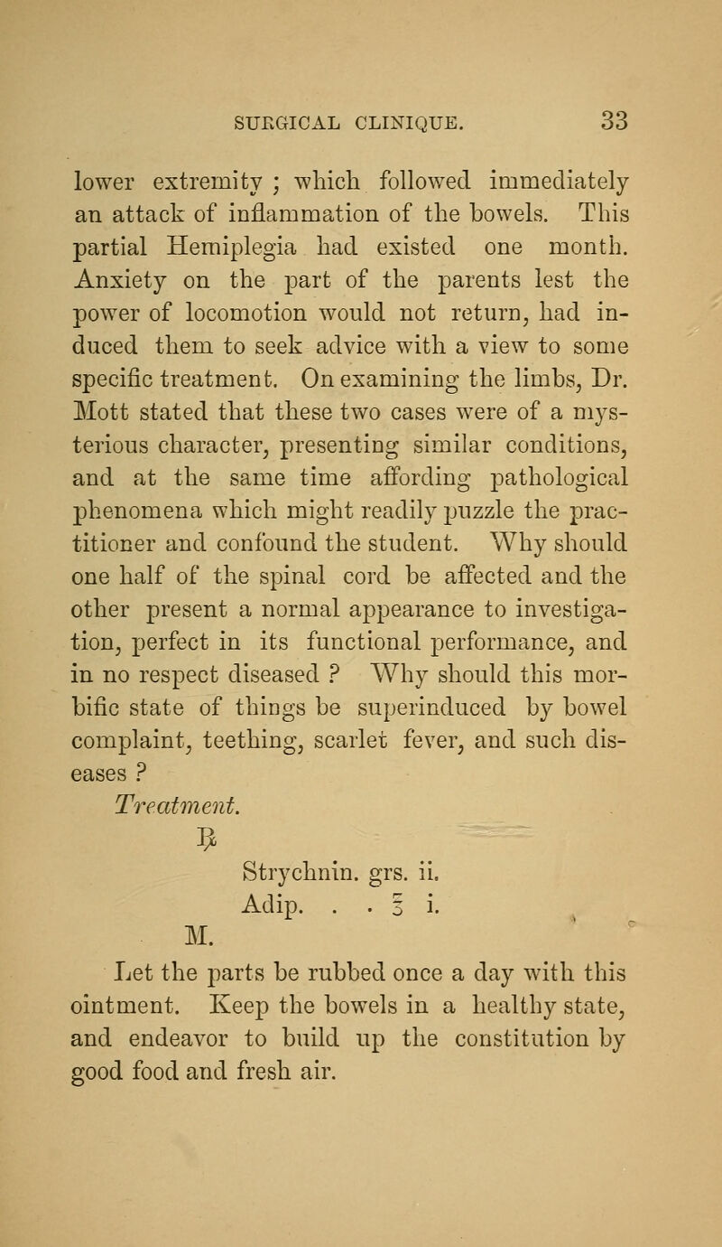 lower extremity ; which followed immediately an attack of inflammation of the bowels. This partial Hemiplegia had existed one month. Anxiety on the part of the parents lest the power of locomotion would not return, had in- duced them to seek advice with a view to some specific treatment. On examining the limbs, Dr. Mott stated that these two cases were of a mys- terious character, presenting similar conditions, and at the same time affording pathological phenomena which might readily puzzle the prac- titioner and confound the student. Why should one half of the spinal cord be affected and the other present a normal appearance to investiga- tion, perfect in its functional performance, and in no respect diseased ? Why should this mor- bific state of things be superinduced by bowel complaint, teething, scarlet fever, and such dis- eases ? Treatment. Strychnin, grs. ii. Adip. . . 3 i. M. Let the parts be rubbed once a day with this ointment. Keep the bowels in a healthy state, and endeavor to build up the constitution by good food and fresh air.