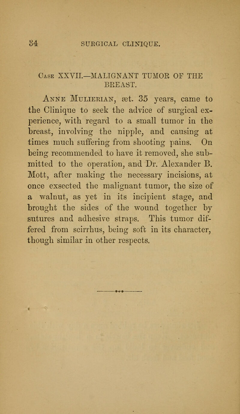 Case XXVIL—MALIGNAJS^T TUMOK OF THE BREAST. Anne Mulierian, set 35 years, came to the Cliniqiie to seek the advice of surgical ex- perience, with regard to a small tumor in the breast, involving the nipple, and causing at times much suffering from shooting pains. On being recommended to have it removed, she sub- mitted to the operation, and Dr. Alexander B. Mott, after making the necessary incisions, at once exsected the malignant tumor, the size of a walnut, as yet in its incipient stage, and brought the sides of the wound together by sutures and adhesive straps. This tumor dif- fered from scirrhus, being soft in its character, though similar in other respects.