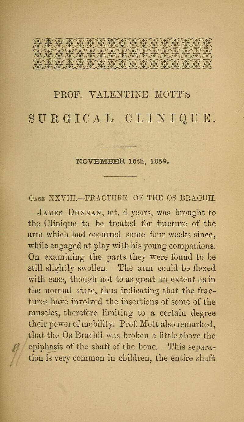 PKOF. VALENTINE MOTT'S SURGICAL CLINIQUE NOVEMBER 15th. 1859. Case XXYIII.—FRACTURE OF THE OS BRACIUI. James Dunnan, £et. 4 years, was brought to the Clinique to be treated for fracture of the arm which had occurred some four weeks since, while engaged at play with his young companions. On examining the parts they were found to be still slightly swollen. The arm could be flexed with ease, though not to as great an extent as in the normal state, thus indicating that the frac- tures have involved the insertions of some of the muscles, therefore limiting to a certain degree their power of mobility. Prof Mott also remarked, that the Os Brachii was broken a little above the epiphasis of the shaft of the bone. This separa- tion is very common in children, the entire shaft
