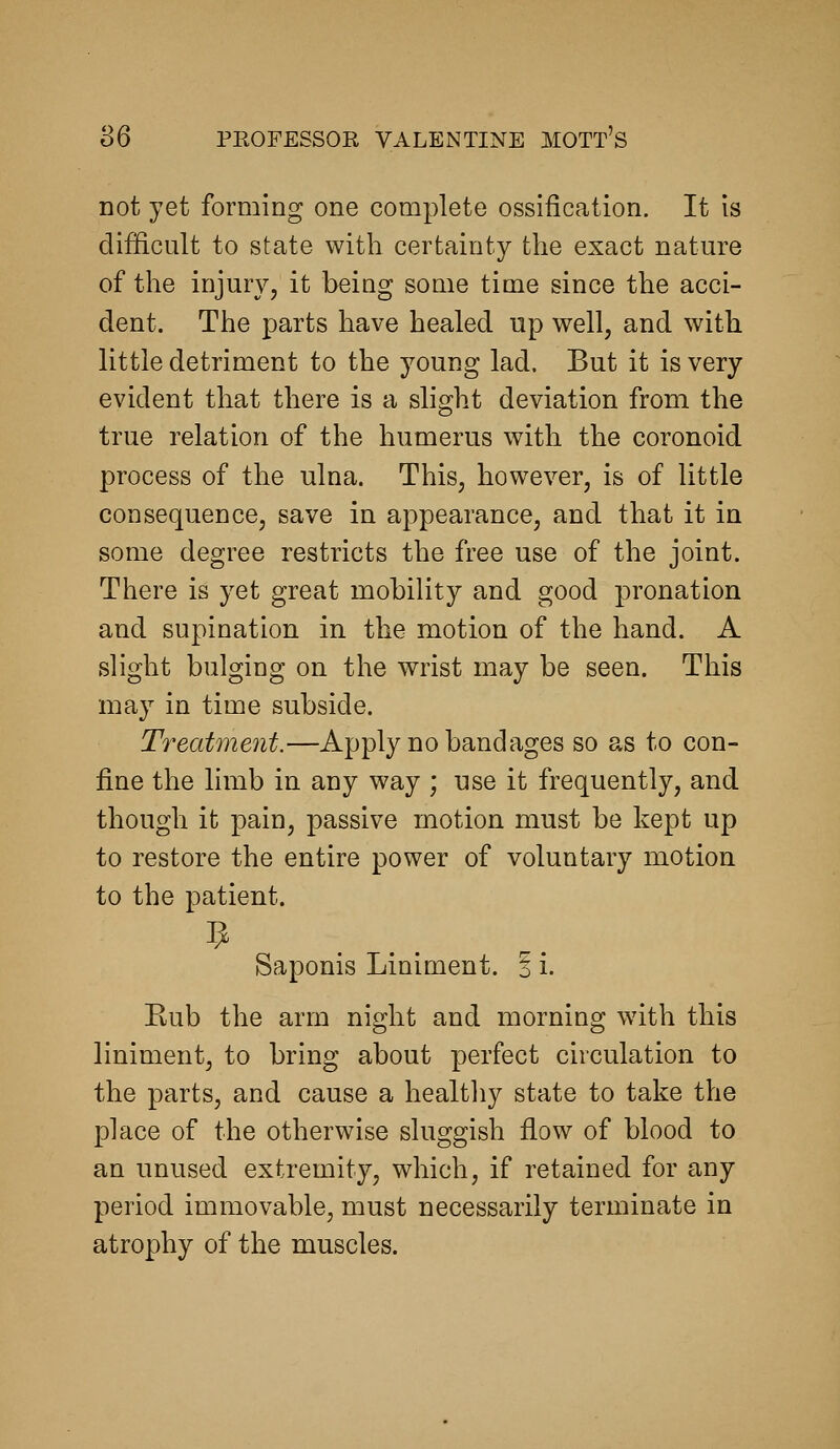 S6 not yet forming one complete ossification. It is difficult to state with certainty the exact nature of the injury, it being some time since the acci- dent. The parts have healed up well, and with little detriment to the young lad. But it is very evident that there is a slight deviation from the true relation of the humerus with the coronoid process of the ulna. This, however, is of little consequence, save in appearance, and that it in some degree restricts the free use of the joint. There is yet great mobility and good pronation and supination in the motion of the hand. A slight bulging on the wrist may be seen. This may in time subside. Treatment.—Apply no bandages so as to con- fine the limb in any way ; use it frequently, and though it pain, passive motion must be kept up to restore the entire power of voluntary motion to the patient. Saponis Liniment. ? i. Kub the arm night and morning with this liniment, to bring about perfect circulation to the parts, and cause a healtliy state to take the place of the otherwise sluggish flow of blood to an unused extremity, which, if retained for any period immovable, must necessarily terminate in atrophy of the muscles.