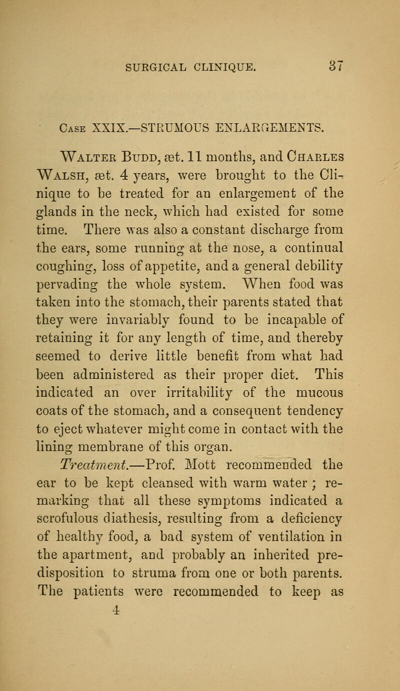 Case XXIX.—STRUMOUS ENLARPxEMENTS. Walter Budd, get. 11 months, and Charles Walsh, get. 4 years, were brought to the Cli-^ nique to be treated for an enlargement of the glands in the neck, which had existed for some time. There was also a constant discharge from the ears, some running at the nose, a continual coughing, loss of appetite, and a general debility pervading the whole system. When food was taken into the stomach, their parents stated that they were invariably found to be incapable of retaining it for any length of time, and thereby seemed to derive little benefit from what had been administered as their proper diet. This indicated an over irritability of the mucous coats of the stomach, and a consequent tendency to eject whatever might come in contact with the linino; membrane of this oro;an. Treatment.—Prof. Mott recommended the ear to be kept cleansed with warm water ; re- marking that all these symptoms indicated a scrofulous diathesis, resulting from a deficiency of healthy food, a bad system of ventilation in the apartment, and probably an inherited pre- disposition to struma from one or both parents. The patients were recommended to keep as 4
