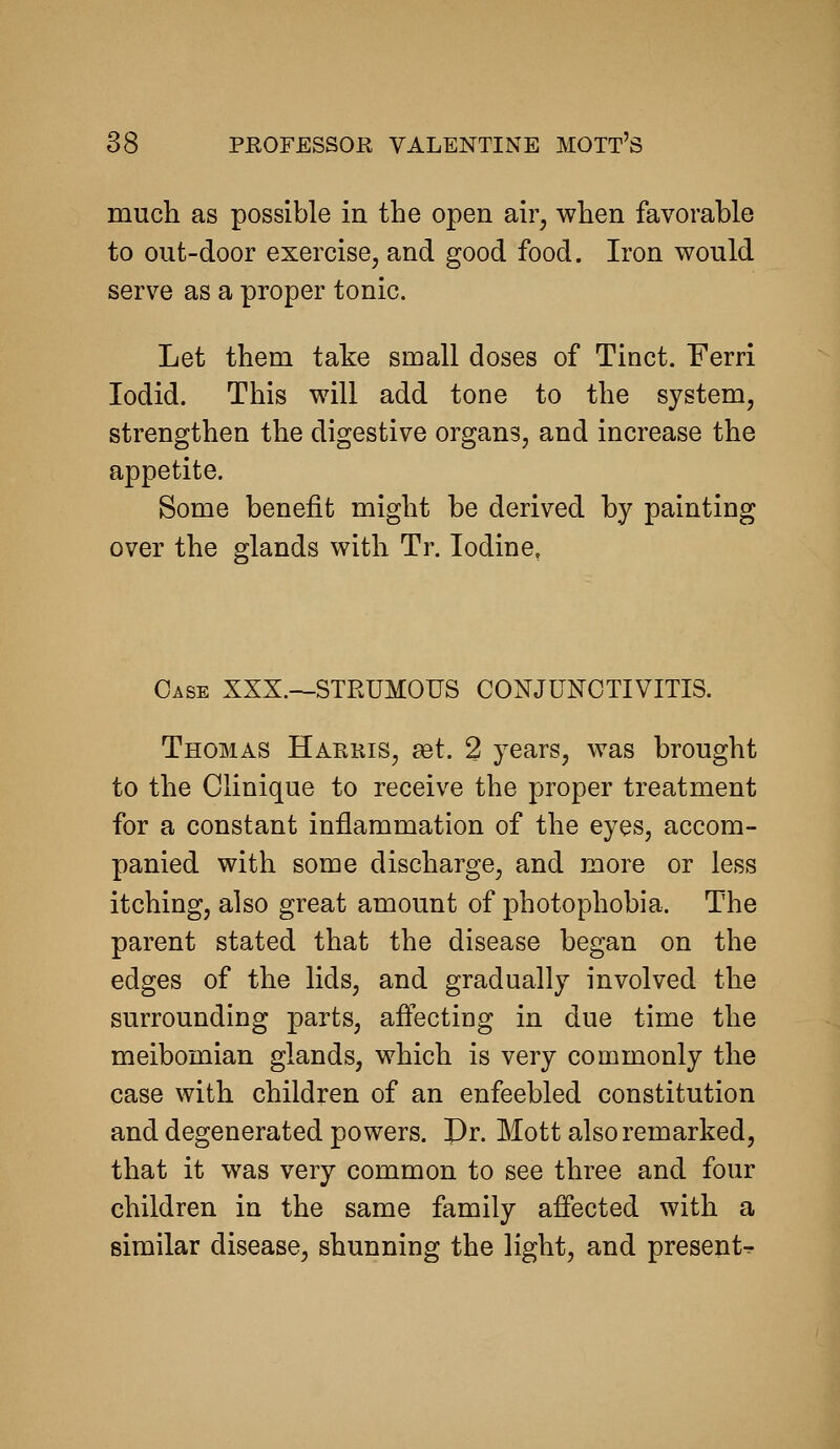 much as possible in the open air, when favorable to out-door exercise, and good food. Iron would serve as a proper tonic. Let them take small doses of Tinct. Ferri lodid. This will add tone to the system, strengthen the digestive organs, and increase the appetite. Some benefit might be derived by painting over the glands with Tr. Iodine, Case XXX.->-STRUM0US CONJUNCTIVITIS. Thomas Harris, ast. 2 years, was brought to the Clinique to receive the proper treatment for a constant inflammation of the eyes, accom- panied with some discharge, and more or less itching, also great amount of photophobia. The parent stated that the disease began on the edges of the lids, and gradually involved the surrounding parts, aftecting in due time the meibomian glands, which is very commonly the case with children of an enfeebled constitution and degenerated powers. Dr. Mott also remarked, that it was very common to see three and four children in the same family affected with a similar disease, shunning the light, and presents