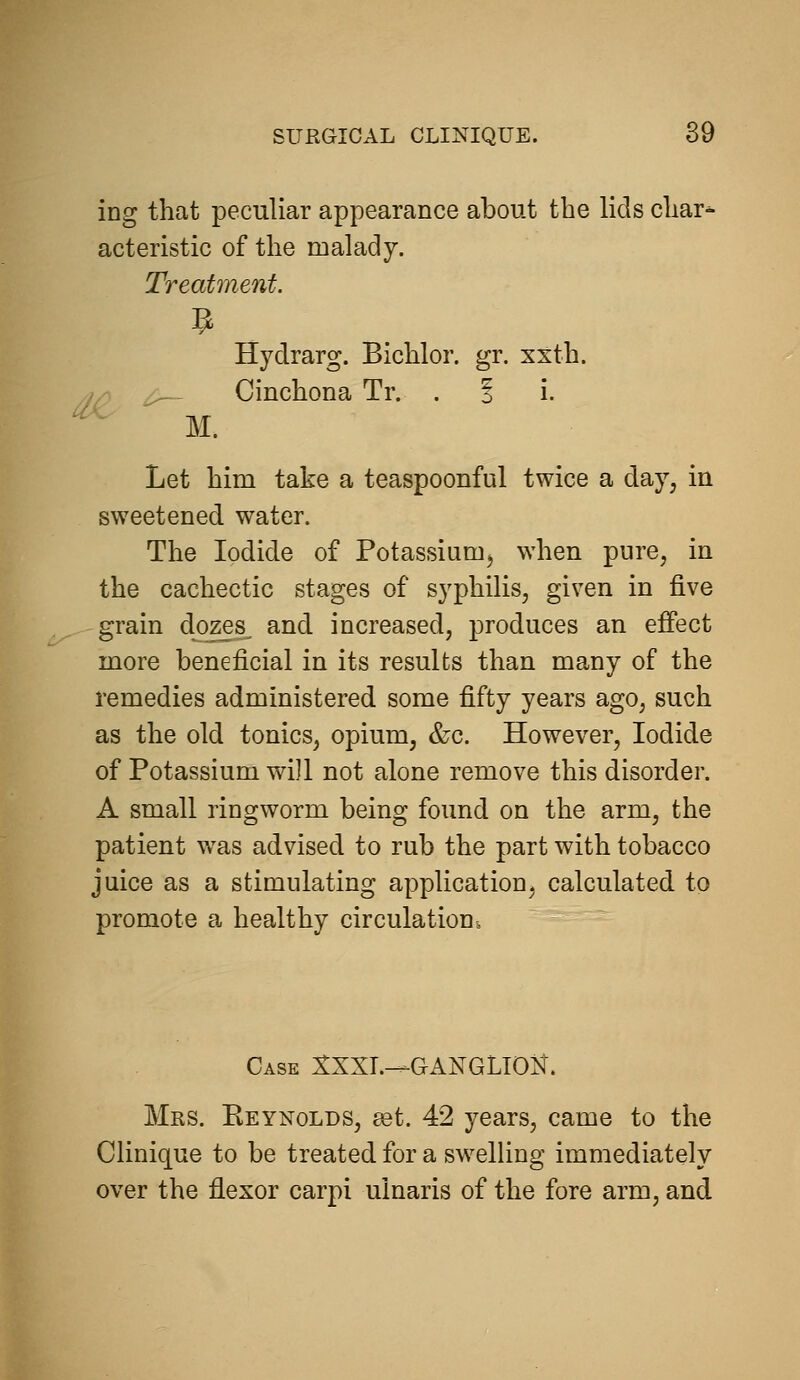 ing that peculiar appearance about the lids char^ acteristic of the malady. Treatment. Hydrarg. Bichlor. gr. xxth. Cinchona Tr. . 1 i. M. Let him take a teaspoonful twice a day, in sweetened water. The Iodide of Potassium^ when pure, in the cachectic stages of syphilis, given in five grain dozes^ and increased, produces an effect more beneficial in its results than many of the remedies administered some fifty years ago, such as the old tonics, opium, &c. However, Iodide of Potassium will not alone remove this disorder. A small ringworm being found on the arm, the patient w^as advised to rub the part with tobacco juice as a stimulating application, calculated to promote a healthy circulation. Case SXXL—GANGLION. Mrs. Keynolds, eet. 42 years, came to the Clinique to be treated for a sw^elUng immediately over the flexor carpi ulnaris of the fore arm, and