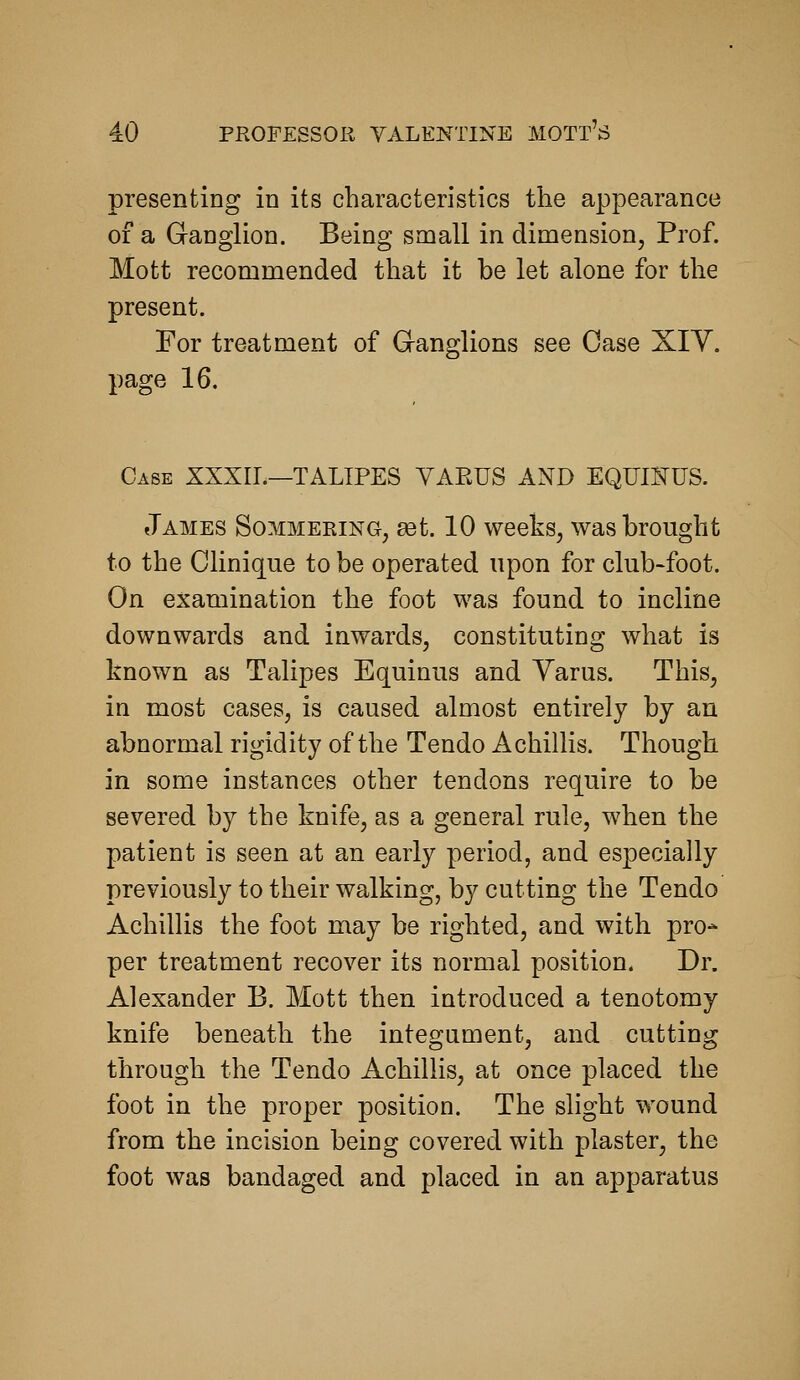 presenting in its characteristics the appearance of a Ganglion. Being small in dimension, Prof. Mott recommended that it be let alone for the present. For treatment of Ganglions see Case XIY. page 16. Case XXXII.—TALIPES YAEUS AND EQUIKUS. James Sommering, set. 10 weeks, was brought to the CUnique to be operated upon for club-foot. On examination the foot was found to incline downwards and inwards, constituting what is known as Talipes Equinus and Varus. This, in most cases, is caused almost entirely by an abnormal rigidity of the Tendo Achillis. Though in some instances other tendons require to be severed by the knife, as a general rule, when the patient is seen at an early period, and especially previously to their walking, by cutting the Tendo Achillis the foot may be righted, and with pro- per treatment recover its normal position. Dr. Alexander B. Mott then introduced a tenotomy knife beneath the integument, and cutting through the Tendo Achillis, at once placed the foot in the proper position. The slight wound from the incision being covered with plaster, the foot was bandaged and placed in an apparatus