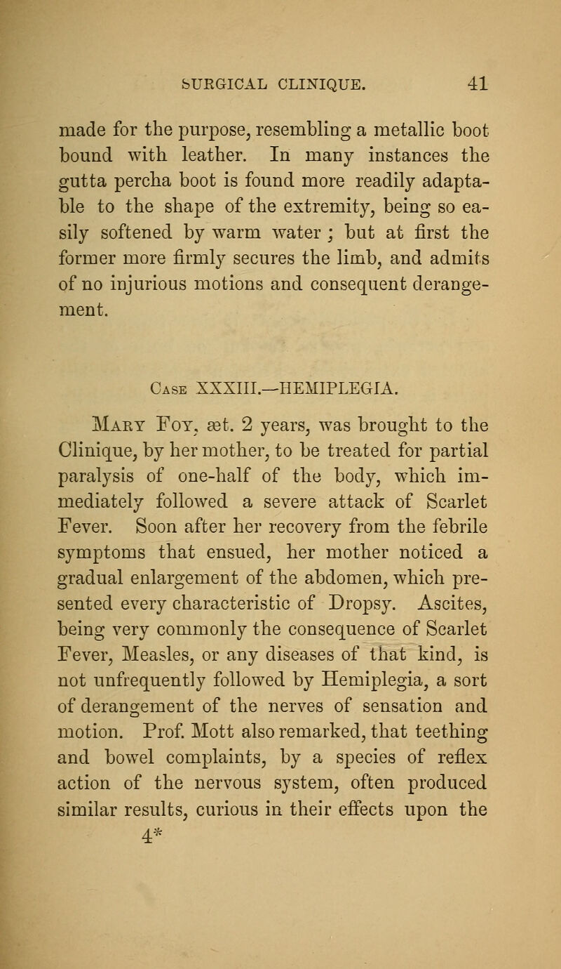 made for the purpose, resembling a metallic boot bound with leather. In many instances the gutta percha boot is found more readily adapta- ble to the shape of the extremity, being so ea- sily softened by warm water ; but at first the former more firmly secures the limb, and admits of no injurious motions and consequent derange- ment. Case XXXIII.—HEMIPLEGIA. Maky Fot, set. 2 years, was brought to the Clinique, by her mother, to be treated for partial paralysis of one-half of the body, which im- mediately followed a severe attack of Scarlet Fever. Soon after her recovery from the febrile symptoms that ensued, her mother noticed a gradual enlargement of the abdomen, which pre- sented every characteristic of Dropsy. Ascites, being very commonly the consequence of Scarlet Fever, Measles, or any diseases of that kind, is not unfrequently followed by Hemiplegia, a sort of derangement of the nerves of sensation and motion. Prof Mott also remarked, that teething and bowel complaints, by a species of reflex action of the nervous system, often produced similar results, curious in their effects upon the 4^