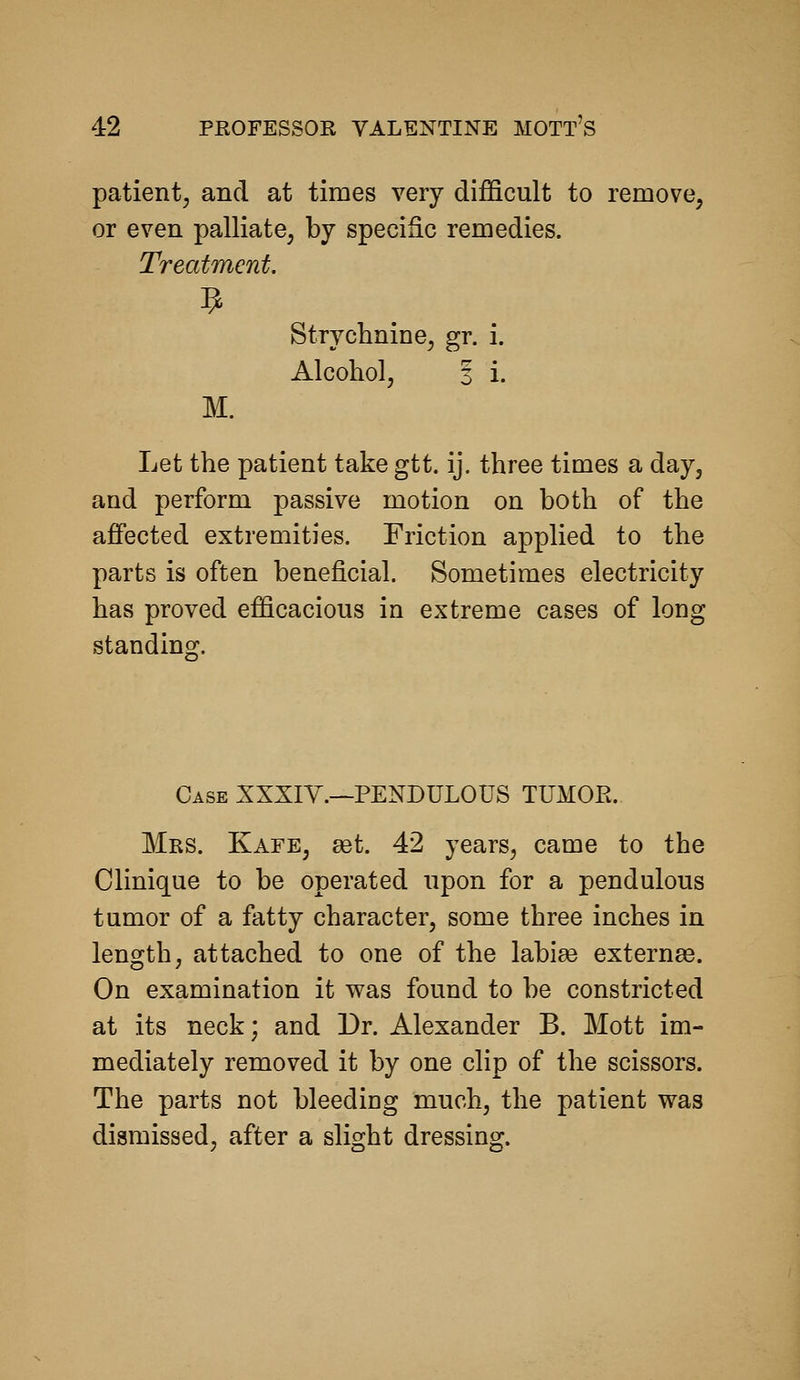 patient, and at times very difficult to remove, or even palliate, by specific remedies. Treatment. StryclmiDe, gr. i. Alcohol, 3 i. M. Let the patient take gtt. ij. three times a day, and perform passive motion on both of the affected extremities. Friction applied to the parts is often beneficial. Sometimes electricity has proved efficacious in extreme cases of long standing. Case XXXIV.—PENDULOUS TUMOR. Mrs. Kafe, ast. 42 years, came to the Clinique to be operated upon for a pendulous tumor of a fatty character, some three inches in length, attached to one of the labiaa externse. On examination it was found to be constricted at its neck; and Dr. Alexander B. Mott im- mediately removed it by one clip of the scissors. The parts not bleeding much, the patient was dismissed, after a slight dressing.
