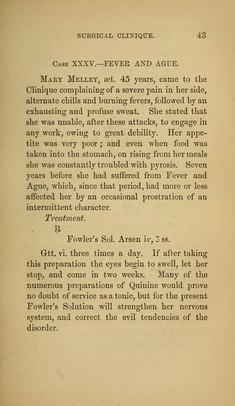 Case XXXV.—FEVER AND AGUE. Mary Melley, eet. 45 years^ came to the Clinique complaining of a severe pain in her side, alternate chills and burning fevers, followed by an exhausting and profuse sweat. She stated that she was unable, after these attacks, to engage in any work, owing to great debility. Her appe- tite was very poor; and even when food was taken into the stomach, on rising from her meals she was constantly troubled with pyrosis. Seven years before she had suffered from Fever and Ague, which, since that period, had more or less affected her by an occasional prostration of an intermittent character. Treatment. Fowler's Sol. Arsen ic, 3 ss. Gtt. vi. three times a day. If after taking this preparation the eyes begin to swell, let her stop, and come in two weeks. Many of the numerous preparations of Quinine would prove no doubt of service as a tonic, but for the present Fowler's Solution will strengthen her nervous system, and correct the evil tendencies of the disorder.