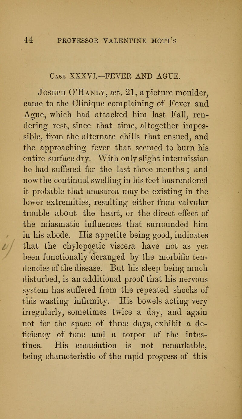Case XXXVI.—FEVER AND AGUE. Joseph D'Hanly, £et. 21, a picture moulder, came to the Clinique complaining of Fever and Ague, wliicli had attacked him last Fall, ren- dering rest, since that time, altogether impos- sible, from the alternate chills that ensued, and the approaching fever that seemed to burn his entire surface dry. With only slight intermission he had suffered for the last three months ; and now the continual swelling in his feet has rendered it probable that anasarca may be existing in the lower extremities, resulting either from valvular trouble about the heart, or the direct effect of the miasmatic influences that surrounded him in his abode. His appetite being good, indicates that the chylopoetic viscera have not as yet been functionally deranged by the morbific ten- dencies of the disease. But his sleep being much disturbed, is an additional proof that his nervous system has suffered from the repeated shocks of this wasting infirmity. His bowels acting very irregularly, sometimes twice a day, and again not for the space of three days, exhibit a de- ficiency of tone and a torpor of the intes- tines. His emaciation is not remarkable, being characteristic of the rapid progress of this