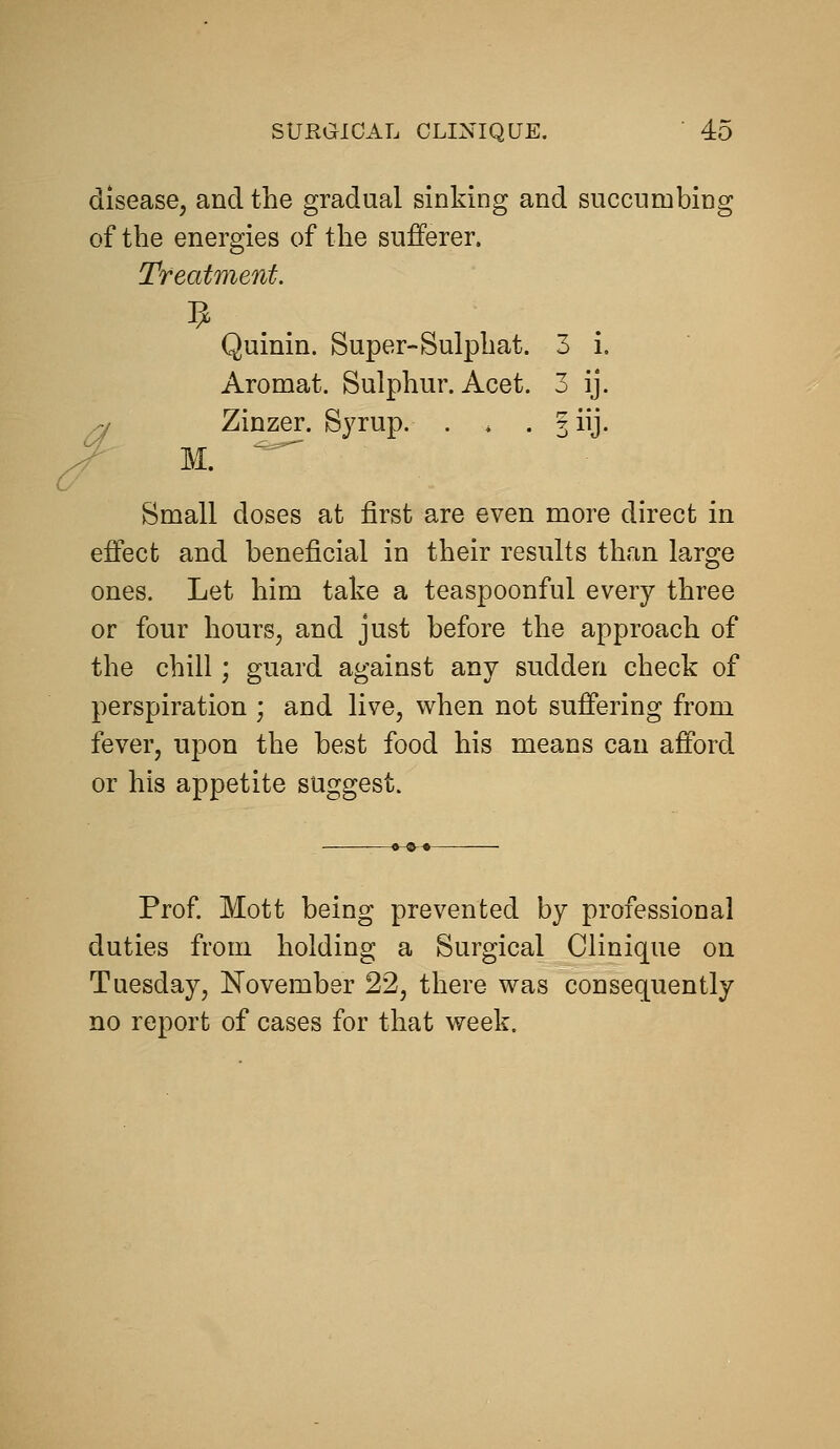 disease, and the gradual sinking and succumbing of the energies of the sufferer. Treatment. Quinin. Super-Sulphat. 3 i. Aromat. Sulphur. Acet. 3 ij. /y Zinzer. Syrup. . . . giij. /- M. ^ Small doses at first are even more direct in effect and beneficial in their results than large ones. Let him take a teaspoonful every three or four hours^ and just before the approach of the chill; guard against any sudden check of perspiration ; and live, when not suffering from fever, upon the best food his means can afford or his appetite suggest. Prof Mott being prevented by professional duties from holding a Surgical Clinique on Tuesday, November 22, there was consequently no report of cases for that week.