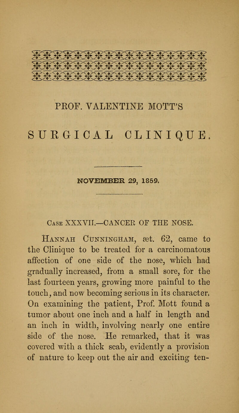 PKOF. VALENTIHE MOTT'S SURGICAL CLINIQUE NOVEMBER 29, 1859* Case XXXYIT.—CANCER OF THE NOSE. Hannah CuNNiNGHAM, 83t. 62, came to the Clinique to be treated for a carcinomatous affection of one side of the nose, which had gradually increased, from a small sore, for the last fourteen years, growing more painful to the touch, and now becoming serious in its character. On examining the patient, Prof. Mott found a tumor about one inch and a half in length and an inch in width, involving nearly one entire side of the nose. He remarked, that it was covered with a thick scab, evidently a provision of nature to keep out the air and exciting ten-