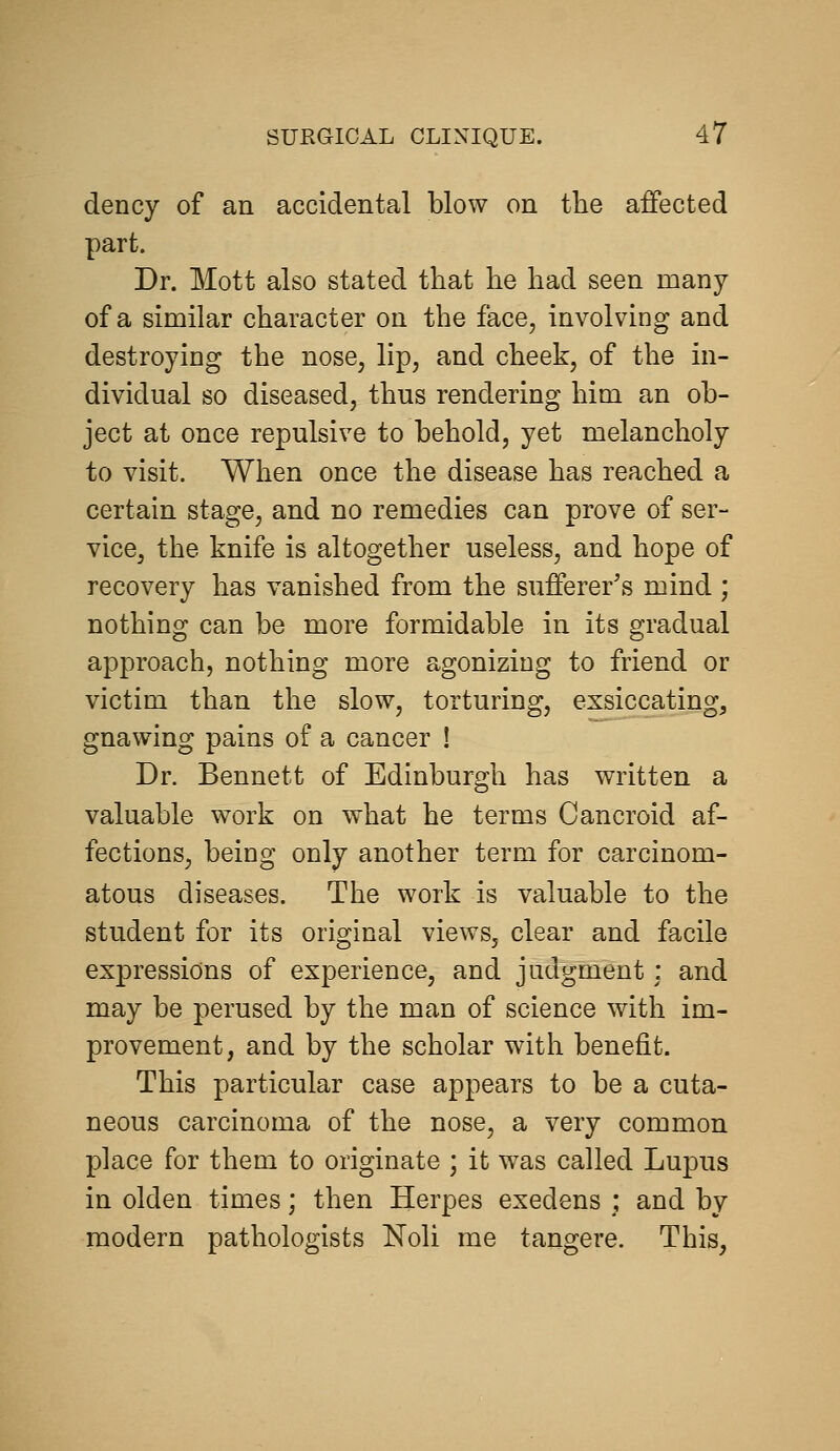 dency of an accidental blow on the affected part. Dr. Mott also stated that he had seen many of a similar character on the face, involving and destroying the nose, lip, and cheek, of the in- dividual so diseased, thus rendering him an ob- ject at once repulsive to behold, yet melancholy to visit. When once the disease has reached a certain stage, and no remedies can prove of ser- vice, the knife is altogether useless, and hope of recovery has vanished from the sufferer's mind ; nothing can be more formidable in its gradual approach, nothing more agonizing to friend or victim than the slow, torturing, exsiccating, gnawing pains of a cancer ! Dr. Bennett of Edinburgh has written a valuable work on what he terms Cancroid af- fections, being only another term for carcinom- atous diseases. The work is valuable to the student for its original views, clear and facile expressions of experience, and judgment : and may be perused by the man of science with im- provement, and by the scholar with benefit. This particular case appears to be a cuta- neous carcinoma of the nose, a very common place for them to originate ; it was called Lupus in olden times; then Herpes exedens ; and by modern pathologists Noli me tangere. This,