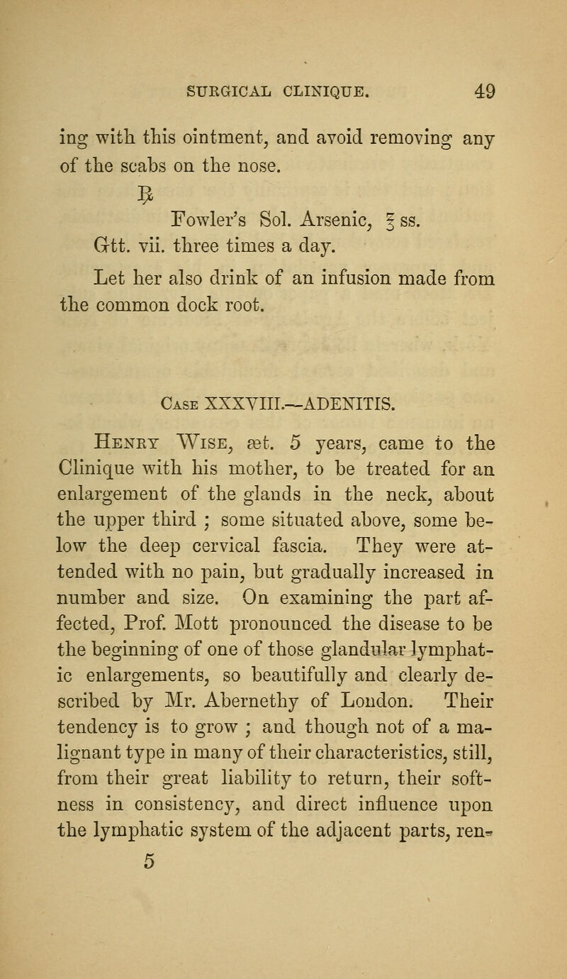 ing with this ointment, and avoid removing any of the scabs on the nose. Fowler's Sol. Arsenic, | ss. Gtt. vii. three times a day. Let her also drink of an infusion made from the common dock root. Case XXXYIIL—ADENITIS. Heney Wise, £et. 5 years, came to the Clinique with his mother, to be treated for an enlargement of the glands in the neck, about the upper third ; some situated above, some be- low the deep cervical fascia. They were at- tended with no pain, but gradually increased in number and size. On examining the part af- fected. Prof Mott pronounced the disease to be the beginning of one of those glandular lymphat- ic enlargements, so beautifully and clearly de- scribed by Mr. Abernethy of London. Their tendency is to grow ; and though not of a ma- lignant type in many of their characteristics, still, from their great liability to return, their soft- ness in consistency, and direct influence upon the lymphatic system of the adjacent parts, ren* 5