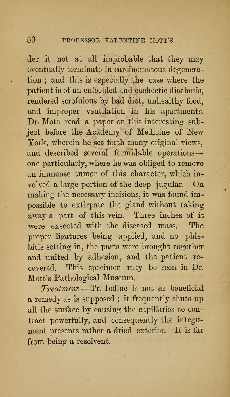 der it Dot at all improbable that they may eventually terminate in carcinomatous degenera- tion ; and this is especially the case where the patient is of an enfeebled and cachectic diathesis, rendered scrofulous by bad diet, unhealthy food, and improper ventilation in his apartments. Dr. Mott read a paper on this interesting sub- ject before the Academy of Medicine of New York, wherein he set forth many original views, and described several formidable operations— one particularly, where he was obliged to remove an immense tumor of this character, which in- volved a large portion of the deep jugular. On making the necessary incisions, it was found im- possible to extirpate the gland without taking away a part of this vein. Three inches of it were exsected with the diseased mass. The proper ligatures being applied, and no phle- bitis setting in, the parts were brought together and united by adhesion, and the patient re- covered. This specimen may be seen in Dr. Mott's Pathological Museum. Treatment.—Tr. Iodine is not as beneficial a remedy as is supposed ; it frequently shuts up all the surface by causing the capillaries to con- tract powerfully, and consequently the integu- ment presents rather a dried exterior. It is far from being a resolvent.